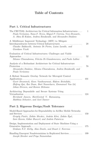 Table of Contents
Part 1. Critical Infrastructures
The CRUTIAL Architecture for Critical Information Infrastructures . . . . 1
Paulo Verı́ssimo, Nuno F. Neves, Miguel P. Correia, Yves Deswarte,
A. Abou El Kalam, Andrea Bondavalli, and Alessandro Daidone
A Middleware Improved Technology (MIT) to Mitigate
Interdependencies between Critical Infrastructures . . . . . . . . . . . . . . . . . . . 28
Claudio Balducelli, Antonio Di Pietro, Luisa Lavalle, and
Giordano Vicoli
Evaluation of Critical Infrastructures: Challenges and Viable
Approaches . . . . . . . . . . . . . . . . . . . . . . . . . . . . . . . . . . . . . . . . . . . . . . . . . . . . . 52
Silvano Chiaradonna, Felicita Di Giandomenico, and Paolo Lollini
Analysis of a Redundant Architecture for Critical Infrastructure
Protection . . . . . . . . . . . . . . . . . . . . . . . . . . . . . . . . . . . . . . . . . . . . . . . . . . . . . . 78
Alessandro Daidone, Silvano Chiaradonna, Andrea Bondavalli, and
Paulo Verı́ssimo
A Robust Semantic Overlay Network for Microgrid Control
Applications. . . . . . . . . . . . . . . . . . . . . . . . . . . . . . . . . . . . . . . . . . . . . . . . . . . . . 101
Geert Deconinck, Koen Vanthournout, Hakem Beitollahi,
Zhifeng Qui, Rui Duan, Bart Nauwelaers, Emmanuel Van Lil,
Johan Driesen, and Ronnie Belmans
Architecting Dependable and Secure Systems Using
Virtualization . . . . . . . . . . . . . . . . . . . . . . . . . . . . . . . . . . . . . . . . . . . . . . . . . . . 124
Bernhard Jansen, HariGovind V. Ramasamy,
Matthias Schunter, and Axel Tanner
Part 2. Rigorous Design/Fault Tolerance
Model-Based Approaches for Dependability in Ad-Hoc Mobile Networks
and Services . . . . . . . . . . . . . . . . . . . . . . . . . . . . . . . . . . . . . . . . . . . . . . . . . . . . 150
Gergely Pintér, Zoltán Micskei, András Kövi, Zoltán Égel,
Imre Kocsis, Gábor Huszerl, and András Pataricza
Design, Implementation and Deployment of State Machines Using a
Generative Approach . . . . . . . . . . . . . . . . . . . . . . . . . . . . . . . . . . . . . . . . . . . . . 175
Graham N.C. Kirby, Alan Dearle, and Stuart J. Norcross
Handling Emergent Nondeterminism in Replicated Services. . . . . . . . . . . . 199
Joseph Slember and Priya Narasimhan
 
