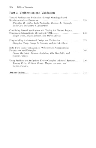 XIV Table of Contents
Part 3. Verification and Validation
Toward Architecture Evaluation through Ontology-Based
Requirements-Level Scenarios. . . . . . . . . . . . . . . . . . . . . . . . . . . . . . . . . . . . . . 225
Mamadou H. Diallo, Leila Naslavsky, Thomas A. Alspaugh,
Hadar Ziv, and Debra J. Richardson
Combining Formal Veriﬁcation and Testing for Correct Legacy
Component Integrationin Mechatronic UML . . . . . . . . . . . . . . . . . . . . . . . . . 248
Holger Giese, Stefan Henkler, and Martin Hirsch
Plug-and-Play Architectural Design and Veriﬁcation . . . . . . . . . . . . . . . . . . 273
Shangzhu Wang, George S. Avrunin, and Lori A. Clarke
Data Flow-Based Validation of Web Services Compositions:
Perspectives and Examples . . . . . . . . . . . . . . . . . . . . . . . . . . . . . . . . . . . . . . . . 298
Cesare Bartolini, Antonia Bertolino, Eda Marchetti, and
Ioannis Parissis
Using Architecture Analysis to Evolve Complex Industrial Systems . . . . . 326
Tommy Kettu, Eckhard Kruse, Magnus Larsson, and
Goran Mustapic
Author Index . . . . . . . . . . . . . . . . . . . . . . . . . . . . . . . . . . . . . . . . . . . . . . . . . . 343
 