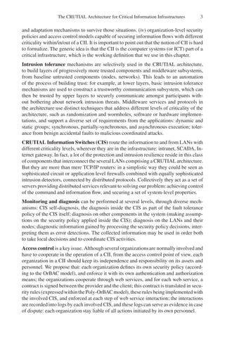 The CRUTIAL Architecture for Critical Information Infrastructures 3
and adaptation mechanisms to survive those situations. (iv) organization-level security
policies and access control models capable of securing information flows with different
criticality within/in/out of a CII. It is important to point out that the notion of CII is hard
to formalize. The generic idea is that the CII is the computer systems (or ICT) part of a
critical infrastructure, which is the working definition that we use in this chapter.
Intrusion tolerance mechanisms are selectively used in the CRUTIAL architecture,
to build layers of progressively more trusted components and middleware subsystems,
from baseline untrusted components (nodes, networks). This leads to an automation
of the process of building trust: for example, at lower layers, basic intrusion tolerance
mechanisms are used to construct a trustworthy communication subsystem, which can
then be trusted by upper layers to securely communicate amongst participants with-
out bothering about network intrusion threats. Middleware services and protocols in
the architecture use distinct techniques that address different levels of criticality of the
architecture, such as randomization and wormholes, software or hardware implemen-
tations, and support a diverse set of requirements from the applications: dynamic and
static groups; synchronous, partially-synchronous, and asynchronous execution; toler-
ance from benign accidental faults to malicious coordinated attacks.
CRUTIAL Information Switches (CIS) route the information to and from LANs with
different criticality levels, wherever they are in the infrastructure: intranet, SCADA, In-
ternet gateway. In fact, a lot of the protection and intrusion resilience reside in this class
of components that interconnect the several LANs comprising a CRUTIAL architecture.
But they are more than mere TCP/IP routers: in a simplistic way they could be seen as
sophisticated circuit or application level firewalls combined with equally sophisticated
intrusion detectors, connected by distributed protocols. Collectively they act as a set of
servers providing distributed services relevant to solving our problem: achieving control
of the command and information flow, and securing a set of system-level properties.
Monitoring and diagnosis can be performed at several levels, through diverse mech-
anisms: CIS self-diagnosis, the diagnosis inside the CIS as part of the fault tolerance
policy of the CIS itself; diagnosis on other components in the system (making assump-
tions on the security policy applied inside the CIS); diagnosis on the LANs and their
nodes; diagnostic information gained by processing the security policy decisions, inter-
preting them as error detections. The collected information may be used in order both
to take local decisions and to coordinate CIS activities.
Access control is a key issue. Although several organizationsare normally involved and
have to cooperate in the operation of a CII, from the access control point of view, each
organization in a CII should keep its independence and responsibility on its assets and
personnel. We propose that: each organization defines its own security policy (accord-
ing to the OrBAC model), and enforce it with its own authentication and authorization
means; the organizations cooperate through web services, and for each web service, a
contract is signed between the provider and the client; this contract is translated in secu-
rity rules (expressed within the Poly-OrBAC model),these rules being implementedwith
the involved CIS, and enforced at each step of web service interaction; the interactions
are recorded into logs by each involved CIS, and these logs can serve as evidence in case
of dispute: each organization stay liable of all actions initiated by its own personnel.
 