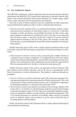 4 P. Verı́ssimo et al.
2.1 Key Architecture Aspects
The CRUTIAL architecture, despite inspired by previous intrusion-tolerant reference
architectures like MAFTIA [22], extends them significantly to attend the specific chal-
lenges of the critical information infrastructure problem, for example, legacy, global
access control, and above all non-stop operation and resilience.
Given the severity of threats expected, some key components are built using archi-
tectural hybridization methods in order to achieve extremely high robustness:
– Trusted-trustworthy operation [22] is an architectural paradigm whereby compo-
nents prevent the occurrence of some failure modes by construction, so that their
resistance to faults and hackers can justifiably be trusted. In other words, some
special-purpose components are constructed in such a way that we can argue that
they are always secure, so that they can provide a small set of services useful to
support intrusion tolerance in the rest of the system. This concept is in line with,
but richer than, recent technological concepts like trusted computing or trusted plat-
form modules.
Another interesting aspect of this work is related with the mechanisms that we had
to develop, to preserve the large legacy composition of CII and keep changes to a min-
imum:
– Fully-transparent intrusion tolerance aims at preserving the complete illusion of
a standard system to legacy components. It is implemented by innovative replica
control and communication algorithms. Any SCADA and corporate network tech-
nologies stay unchanged, the only modification foreseen being the requirement of
IPsec at communication level, but this is considered a trend anyway [4].
Another innovative aspect of this work is our approach to achieve resilience. This
goes further to mere intrusion tolerance, and can be seen as a specialization of this
kind of architecture to critical infrastructures. The problem is addressed through two
paradigms:
– Proactive-resilience to achieve exhaustion-safety [20], and ensure perpetual, non-
stop operation despite the continuous production of faults and intrusions. This is not
a requirement of many intrusion-tolerant systems, but it is definitely of importance
for unattended operation, as is desired of the control part of CII.
– Trustworthiness monitoring to perform surveillance of the coverage stability of the
system, that is, of whether it is still performing inside the assumed fault envelope
or beyond assumptions made [2]. In the latter case, dependable adaptation mecha-
nisms are triggered to stabilize coverage and thus, the operational guarantees. This
is of extreme importance for situations of instability, either caused by accidental
events or malicious attacks, and we believe it can be a key to lower the risk of
cascading and/or escalating failures.
Finally, the desired control of the information flows is partly performed through ad-
vanced protection mechanisms:
 