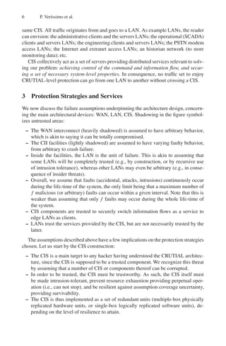 6 P. Verı́ssimo et al.
same CIS. All traffic originates from and goes to a LAN. As example LANs, the reader
can envision: the administrative clients and the servers LANs; the operational (SCADA)
clients and servers LANs; the engineering clients and servers LANs; the PSTN modem
access LANs; the Internet and extranet access LANs; an historian network (to store
monitoring data); etc.
CIS collectively act as a set of servers providing distributed services relevant to solv-
ing our problem: achieving control of the command and information flow, and secur-
ing a set of necessary system-level properties. In consequence, no traffic set to enjoy
CRUTIAL-level protection can go from one LAN to another without crossing a CIS.
3 Protection Strategies and Services
We now discuss the failure assumptions underpinning the architecture design, concern-
ing the main architectural devices: WAN, LAN, CIS. Shadowing in the figure symbol-
izes untrusted areas:
– The WAN interconnect (heavily shadowed) is assumed to have arbitrary behavior,
which is akin to saying it can be totally compromised.
– The CII facilities (lightly shadowed) are assumed to have varying faulty behavior,
from arbitrary to crash failure.
– Inside the facilities, the LAN is the unit of failure. This is akin to assuming that
some LANs will be completely trusted (e.g., by construction, or by recursive use
of intrusion tolerance), whereas other LANs may even be arbitrary (e.g., in conse-
quence of insider threats).
– Overall, we assume that faults (accidental, attacks, intrusions) continuously occur
during the life-time of the system, the only limit being that a maximum number of
f malicious (or arbitrary) faults can occur within a given interval. Note that this is
weaker than assuming that only f faults may occur during the whole life-time of
the system.
– CIS components are trusted to securely switch information flows as a service to
edge LANs as clients.
– LANs trust the services provided by the CIS, but are not necessarily trusted by the
latter.
The assumptions described above have a few implications on the protection strategies
chosen. Let us start by the CIS construction:
– The CIS is a main target to any hacker having understood the CRUTIAL architec-
ture, since the CIS is supposed to be a trusted component. We recognize this threat
by assuming that a number of CIS or components thereof can be corrupted.
– In order to be trusted, the CIS must be trustworthy. As such, the CIS itself must
be made intrusion-tolerant, prevent resource exhaustion providing perpetual oper-
ation (i.e., can not stop), and be resilient against assumption coverage uncertainty,
providing survivability.
– The CIS is thus implemented as a set of redundant units (multiple-box physically
replicated hardware units, or single-box logically replicated software units), de-
pending on the level of resilience to attain.
 