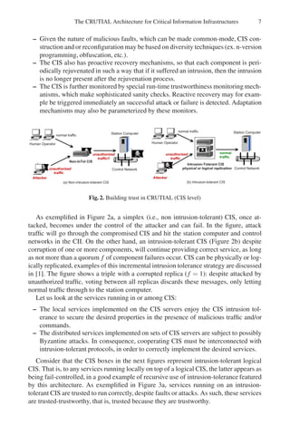 The CRUTIAL Architecture for Critical Information Infrastructures 7
– Given the nature of malicious faults, which can be made common-mode, CIS con-
struction and or reconfiguration may be based on diversity techniques (ex. n-version
programming, obfuscation, etc.).
– The CIS also has proactive recovery mechanisms, so that each component is peri-
odically rejuvenated in such a way that if it suffered an intrusion, then the intrusion
is no longer present after the rejuvenation process.
– The CIS is further monitored by special run-time trustworthiness monitoring mech-
anisms, which make sophisticated sanity checks. Reactive recovery may for exam-
ple be triggered immediately an successful attack or failure is detected. Adaptation
mechanisms may also be parameterized by these monitors.
H u m a n O p e r a t o r
A t t a c k e r
S t a t i o n C o m p u t e r
N o n - I n T o l C I S
( a ) N o n - i n t r u s i o n - t o l e r a n t C I S ( b ) I n t r u s i o n - t o l e r a n t C I S
C o n t r o l N e t w o r k
n o r m a l t r a f f i c
u n a u t h o r i z e d
t r a f f i c
u n a u t h o r i z e d
t r a f f i c ! !
H u m a n O p e r a t o r
S t a t i o n C o m p u t e r
I n t r u s i o n - T o l e r a n t C I S
p h y s i c a l o r l o g i c a l r e p l i c a t i o n C o n t r o l N e t w o r k
n o r m a l t r a f f i c
n o r m a l
t r a f f i c
u n a u t h o r i z e d
t r a f f i c
A t t a c k e r
Fig. 2. Building trust in CRUTIAL (CIS level)
As exemplified in Figure 2a, a simplex (i.e., non intrusion-tolerant) CIS, once at-
tacked, becomes under the control of the attacker and can fail. In the figure, attack
traffic will go through the compromised CIS and hit the station computer and control
networks in the CII. On the other hand, an intrusion-tolerant CIS (Figure 2b) despite
corruption of one or more components, will continue providing correct service, as long
as not more than a quorum f of component failures occur. CIS can be physically or log-
ically replicated, examples of this incremental intrusion tolerance strategy are discussed
in [1]. The figure shows a triple with a corrupted replica (f = 1): despite attacked by
unauthorized traffic, voting between all replicas discards these messages, only letting
normal traffic through to the station computer.
Let us look at the services running in or among CIS:
– The local services implemented on the CIS servers enjoy the CIS intrusion tol-
erance to secure the desired properties in the presence of malicious traffic and/or
commands.
– The distributed services implemented on sets of CIS servers are subject to possibly
Byzantine attacks. In consequence, cooperating CIS must be interconnected with
intrusion-tolerant protocols, in order to correctly implement the desired services.
Consider that the CIS boxes in the next figures represent intrusion-tolerant logical
CIS. That is, to any services running locally on top of a logical CIS, the latter appears as
being fail-controlled, in a good example of recursive use of intrusion-tolerance featured
by this architecture. As exemplified in Figure 3a, services running on an intrusion-
tolerant CIS are trusted to run correctly, despite faults or attacks. As such, these services
are trusted-trustworthy, that is, trusted because they are trustworthy.
 