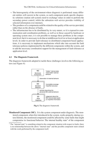 The CRUTIAL Architecture for Critical Information Infrastructures 9
– The heterogeneity of the environment where diagnosis is performed: many differ-
ent entities will coexist in the system, so each component needs specific diagnos-
tic solutions (station sub-systems need to exchange values in order to perform the
secondary power control, whilst the substation web service provides visibility of
selected information over internet).
– The goodness of a componentcould be related to the quality of the service provided,
rather than on the absence of faults.
– The infrastructure has to be distributed by its very nature, so it is exposed to com-
munication and coordination problems, as well as to those caused by hardware or
operating system ones; it is not possible to manage these problems at the compo-
nent level, but it is necessary to do that at middleware level (or at least at application
level). In order to provide fault tolerance to distributed component based applica-
tions, it is necessary to implement mechanisms which take into account the fault
tolerance policies implemented by the different components within the system, and
to add the necessary coordination support for the management of fault tolerance at
application level.
4.1 The Diagnosis Framework
The diagnosis framework adopted to tackle these challenges involves the following ac-
tors (see Figure 4):
Component
Monitored
Detection
Deviation
behavior
observable external
hidden internal state
observation of external behavior
Diagnosis
State MC internal state based
on imperfect information
judgement about the
Imperfect accuracy
Incomplete coverage
symbols describing the
perceived MC external behavior
MC
SD
DD
Fig. 4. The diagnosis framework
Monitored Component (MC). It is the system component under diagnosis. The mon-
itored component, when first introduced in the system, works properly; during sys-
tem lifetime, the monitored component could be affected by some faults that might
compromise its functional behavior. The internal healthy state1 of the component
1 The “internal state” is something related to the component situation with respect to faults; there
is no relationship between the above “internal state” and the possible component states related
with the work performed by the component itself.
 