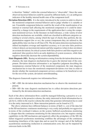 10 P. Verı́ssimo et al.
is therefore “hidden”, whilst the external behavior is “observable”. Since the same
observed incorrect behavior could be caused by different faults, it is an ambiguous
indicator of the healthy internal health state of the component itself.
Deviation Detection (DD). It is the entity introduced in the system in order to observe
the monitored component external behavior and to judge whether it is suitable or
not. Unsuitable component behavior could be the result of the manifestation of an
internal or external fault affecting the monitored component or it could be deter-
mined by a change in the requirements of the application that is using the compo-
nent monitored services. In the literature on fault tolerance, a wide variety of error
detection mechanisms are available, which are classified in different categories ac-
cording to several criteria, among which the type of checks they perform, the im-
plementation support (hw or sw), the system components they are tailored to, the
applicability time (on-line or off-line) [19]. The deviation detection mechanism has
indeed incomplete coverage and imperfect accuracy, so it can raise false positives
(when it detects an inexistent deviation) and false negatives (when it does not detect
an existent deviation). In critical systems both false positives and false negatives are
undesired: false positives led to an early depletion of system resources, while false
negatives drastically decrease the system dependability.
State Diagnosis (SD). Basing on information coming from the deviation detection me-
chanism, the state diagnosis mechanism has to guess the internal state of the com-
ponent. Deviation detection information is an imperfect judgment describing the
instantaneous external behavior of the monitored component; the state diagnosis
mechanism has to trace the monitored component deviations over time in order to
decide whether the monitored component services continue to be beneficial or not
for the rest of the system, deviations notwithstanding.
The diagnosis framework requires two information flows:
– MC↔DD: the deviation detection mechanism has to observe the monitored com-
ponent.
– DD↔SD: the state diagnosis mechanism has to collect deviation detections per-
formed by the deviation detection mechanism.
Each of the above information flows could be managed following a proactive or a re-
active schema: in the proactive schema, the entity interested in fresh information has to
ask for it, whilst in the reactive schema the entity that generates information has to send
it to the entity interested in it. More interaction patterns can be found in [17].
The above solutions have different balances in terms of QoS vs. cost of the data fed
to the SD mechanism: continuous monitoring is very costly and probably too aggressive
in terms of the overhead it induces on the system; buffered asynchronous monitoring
is cheaper then the continuous monitoring for the interaction cost, but requires storing
capabilities in the DD mechanism and negatively affect the promptness of the SD; the
failure triggered synchronous monitoring combines the advantages of the continuous
monitoring (timeliness of the input data and no need for storage) and of the buffered
asynchronous monitoring (reduction in communication cost), but can be impaired by
omission faults in the DD.
 