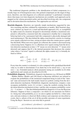 The CRUTIAL Architecture for Critical Information Infrastructures 11
The traditional diagnostic problem is the identification of failed components in a
usually large set of homogeneous ones; fine grained components are the target of diag-
nosis, therefore, one-shot diagnosis of a collected syndrome2 is performed. Literature
shows that many over-time diagnostic mechanisms are available; each approach can be
mapped on the schema presented earlier and described involving only one component
and its deviation detection mechanisms. Two approaches are relevant:
Heuristic diagnosis. Heuristics are typically simple mechanisms suggested by intu-
itive reasoning and then validated by experiments or models. Most heuristic diag-
nosis solution are based on a count-and-threshold approach [14], as exemplified
by alpha-count [3] a heuristic designed to discriminate whether a monitored com-
ponent is affected by a transient fault (the component is healthy but is temporally
behaving bad) or by a permanent fault (the component is physically damaged and
need maintenance). The idea behind the alpha-count heuristic consists in counting
error signals collected over time, raising an alarm when the counter passes a prede-
fine threshold. When non-error signals are collected, the counter is decreased using
a decreasing factor. Suppose J(t) is a Boolean error signal coming from the devia-
tion detection mechanism at time t (“0” means no-error detected, “1” means error
detected) and suppose that K is the internal parameter that decreases the counter
value when a “no-error” signal is collected; the alpha counter α(t) is formally de-
fined as follow:
α(0) = 0
α(t) =

α(t −1)·K if J(t) = 0
α(t −1)+1 if J(t) = 1
(0 ≤ K ≤ 1)
Every time the counter is evaluated, it is also compared with a predefined threshold
value αt in order to discriminate if an alarm has to be raised (α(t) ≥ αt) or not
(α(t)  αt). Extended analyzes about parameter tuning are available in [3] while
applications and variants are described in [2] [18].
Probabilistic diagnosis. Probabilistic diagnosis mechanisms (e.g. [6] based on HMM
- Hidden Markov Models and [16] based on Bayesian inference) are tailored to
evaluate the probabilities of the monitored component being in each of the “inter-
nal” state envisioned in the fault model, based on symbols coming from the devi-
ation detection mechanism. Probabilistic diagnostic mechanisms compute a state
occupancy probability vector f(t) at time t, using the symbols coming from the
deviation detection mechanism at time t and the state occupancy probability vector
f(t −1) at time t −1. The idea behind probabilistic diagnosis is to use the Bayesian
inference. Suppose to have a conjecture x on which we are uncertain (we believe
in x being true with probability p(x)); we aim to update our belief in x when some
new, relevant evidence is observed. Both evidence and conjecture are described as
events, that is, subsets of the set of all the possible outcomes of some experiment.
Using the Bayes’ theorem we can write that in general:
p(x|evidence)· p(evidence) = p(evidence|x)· p(x)
2 A syndrome is a vector of Boolean deviation detection results.
 