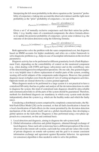 12 P. Verı́ssimo et al.
Interpreting the left-most probability in the above equation as the “posterior” proba-
bility of conjecture x (taking into account the observed evidence) and the right-most
probability as the “prior” probability of conjecture x, we can write
pposterior(x|evidence) =
pprior(x)· p(evidence|x)
p(evidence)
Given a set C of mutually exclusive conjectures such that their union has proba-
bility 1 (e.g. healthy states of a monitored component), the above formula allows
us to update the posterior probability of conjecture x given some evidence (e.g. the
outcome of deviation detection) using the following formula:
pposterior(x|evidence) =
pprior(x)· p(evidence|x)
∑cong∈C pprior(cong)· p(evidence|cong)
Both approaches solve the problem with the same computational cost, but diagnosis
based on HMM accounts for higher modularity and relies on a richer framework to
solve diagnostic problems (e.g., helps in case of incomplete information on the involved
parameters).
Diagnosis activity has to be performed at different granularity levels (Fault Replace-
ment Unit), depending on the controllability of control on the monitored component
(e.g., when dealing with COTS and legacy subsystems) and on the cost/efficacy ratio
of the detection/diagnosis/reconfiguration operations. On one side, fine grained diagno-
sis is very helpful since it allows replacement of smaller parts of the system, avoiding
wasting still useful subparts of the components under diagnosis. However, fine grained
diagnosis incurs in higher costs from the point of view of setting up diagnosis activities.
Opposite trends are instead shown by a coarse grained approach.
When diagnosis needs to be performed in a large system it is not practical to have a
centralized SD entity that has to gather and analyze all the deviation detections in order
to diagnose the system; this kind of centralized state diagnosis should be ultra-reliable
and communication links to all the parts of the system should be guaranteed. Therefore,
methods for distributed diagnosis are mandatory in which every system node decides
independently about the system (e.g. which are the healthy nodes and which the faulty
ones).
Considering a distributed system comprised by completely connected nodes, the Hy-
brid Fault-Effect Model [28] can be assumed, so that all fault classification is based on
a local classification of fault-effects (to the extent permitted by the deviation detection
mechanism of the sub-system itself) and on a global classification, thus developing a
global opinion on the fault-effect. Diagnosis is thus performed using a two-phase ap-
proach on a concurrent, on-line and continual basis:
1. Local detection and diagnosis, aiming to diagnose the sub-system itself.
2. Global information collection and global diagnosis, obtained through exchange of
local diagnosis. Since each sub-system may have a different perception of the errors
observed on the remote sub-systems, each node has some private values (the results
of private diagnosis on remote sub-systems) and the goal is to ensure consistent
information exchange and agreement against Byzantine behavior. An agreement
(or consensus) algorithm is thus needed in order to solve the problem.
 