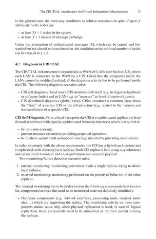 The CRUTIAL Architecture for Critical Information Infrastructures 13
In the general case, the necessary conditions to achieve consensus in spite of up to f
arbitrarily faulty nodes are:
– at least 3f +1 nodes in the system.
– at least f +1 rounds of message exchange.
Under the assumption of authenticated messages [8], which can be copied and for-
warded but not altered without detection, the condition on the minimal number of nodes
can be relaxed to f +2.
4.2 Diagnosis in CRUTIAL
The CRUTIAL infrastructure is organized as a WAN-of-LANs (see Section 2.2), where
each LAN is connected to the WAN by a CIS. Given that the computers inside the
LANs cannot be modified/updated, all the diagnosis activity has to be performed inside
the CIS. The following diagnosis scenarios arise:
– CIS self-diagnosis (local view): CIS monitors both itself (e.g. to diagnose hardware
or software faults) and its LAN (e.g. to “measure” its level of trustworthiness).
– CIS distributed diagnosis (global view): CISes construct a common view about
the “state” of a certain CIS in the infrastructure (e.g. related to the liveness and
trustworthiness of a specific CIS)
CIS Self-Diagnosis. From a local viewpoint the CIS is a sophisticated application level
firewall (combined with equally sophisticated intrusion detectors) which is required to:
– be intrusion-tolerant;
– prevent resource exhaustion providing perpetual operation;
– be resilient against fault assumption coverage uncertainty providing survivability.
In order to comply with the above requirements, the CIS has a hybrid architecture and
is replicated (with diversity) in n replicas. Each CIS replica is built using a synchronous
and secure local wormhole and an asynchronous and insecure payload.
Two monitoring/failure detection scenarios arise:
1. internal monitoring: monitoring performed inside a single replica, trying to detect
local failures;
2. external monitoring: monitoring performed on the perceived behavior of the other
replicas.
The internal monitoring has to be performed on the following components/services (so
far, components/services that need to be monitored were not definitely identified):
– Hardware components (e.g. network interfaces, processing units, memory mod-
ules...) which are supporting the replica. The monitoring activity on these com-
ponents makes sense only when physical replication is used; in case of logical
replication, these components need to be monitored in the host system running
the replicas.
 