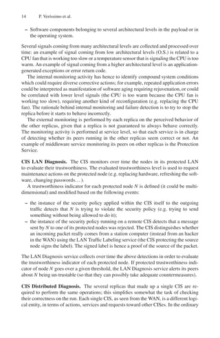 14 P. Verı́ssimo et al.
– Software components belonging to several architectural levels in the payload or in
the operating system.
Several signals coming from many architectural levels are collected and processed over
time: an example of signal coming from low architectural levels (O.S.) is related to a
CPU fan that is working too slow or a temperature sensor that is signaling the CPU is too
warm. An example of signal coming from a higher architectural level is an application-
generated exceptions or error return code.
The internal monitoring activity has hence to identify compound system conditions
which could require diverse corrective actions; for example, repeated application errors
could be interpreted as manifestation of software aging requiring rejuvenation, or could
be correlated with lower level signals (the CPU is too warm because the CPU fan is
working too slow), requiring another kind of reconfiguration (e.g. replacing the CPU
fan). The rationale behind internal monitoring and failure detection is to try to stop the
replica before it starts to behave incorrectly.
The external monitoring is performed by each replica on the perceived behavior of
the other replicas, given that a replica is not guaranteed to always behave correctly.
The monitoring activity is performed at service level, so that each service is in charge
of detecting whether its peers running in the other replicas seem correct or not. An
example of middleware service monitoring its peers on other replicas is the Protection
Service.
CIS LAN Diagnosis. The CIS monitors over time the nodes in its protected LAN
to evaluate their trustworthiness. The evaluated trustworthiness level is used to request
maintenance actions on the protected node (e.g. replacing hardware, refreshing the soft-
ware, changing passwords...).
A trustworthiness indicator for each protected node N is defined (it could be multi-
dimensional) and modified based on the following events:
– the instance of the security policy applied within the CIS itself to the outgoing
traffic detects that N is trying to violate the security policy (e.g. trying to send
something without being allowed to do it);
– the instance of the security policy running on a remote CIS detects that a message
sent by N to one of its protected nodes was rejected. The CIS distinguishes whether
an incoming packet really comes from a station computer (instead from an hacker
in the WAN) using the LAN Traffic Labeling service (the CIS protecting the source
node signs the label). The signed label is hence a proof of the source of the packet.
The LAN Diagnosis service collects over time the above detections in order to evaluate
the trustworthiness indicator of each protected node. If protected trustworthiness indi-
cator of node N goes over a given threshold, the LAN Diagnosis service alerts its peers
about N being un-trustable (so that they can possibly take adequate countermeasures).
CIS Distributed Diagnosis. The several replicas that made up a single CIS are re-
quired to perform the same operations; this simplifies somewhat the task of checking
their correctness on the run. Each single CIS, as seen from the WAN, is a different logi-
cal entity, in terms of actions, services and requests toward other CISes. In the ordinary
 