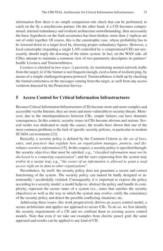 The CRUTIAL Architecture for Critical Information Infrastructures 15
information flow there is no simple comparison rule check that can be performed, to
catch on the fly a mischievous partner. On the other hand, if a CIS becomes compro-
mised, internal redundancy and resilient architecture notwithstanding, then necessarily
the basic hypothesis on the fault occurrence has been broken: more than f replicas are
out of order together. Of course, this is the catastrophic case, whose probability has to
be lowered down to a target level by choosing proper redundancy figures. However, a
local catastrophe (regarding a single LAN controlled by a compromised CIS) not nec-
essarily should imply the downing of the entire system. In fact, on the WAN side, all
CISes attempt to maintain a common view of two parametric descriptors its partners’
health: Liveness and Trustworthiness.
Liveness is checked in two ways: i) passively, by monitoring normal network traffic
from the target; ii) if the former is not frequent enough, exert a form of resilient ping, by
means of a simple challenge/response protocol. Trustworthiness is built up by checking
the formal correctness of the messages coming from the target, as well from any access
violation detected by the Protection Service.
5 Access Control for Critical Information Infrastructures
Because Critical Information Infrastructures (CII) become more and more complex and
accessible via the Internet, they are more and more vulnerable to security threats. More-
over, due to the interdependencies between CIIs, simple failures can have dramatic
consequences. In this context, security issues in CIIs become obvious and serious. Sev-
eral works was dedicated to study the causes; the results have shown that one of the
most common problems is the lack of specific security policies, in particular in modern
SCADA environments [12].
Basically, a security policy is defined by the Common Criteria as the set of laws,
rules, and practices that regulate how an organization manages, protects, and dis-
tributes sensitive information [15]. In this respect, a security policy is specified through:
the security objectives that must be satisfied, e.g., “classified information must not be
disclosed to a competing organization”; and the rules expressing how the system may
evolve in a secure way, e.g., “the owner of an information is allowed to grant a read
access right on its data to other organizations”.
Nevertheless, by itself, the security policy does not guarantee a secure and correct
functioning of the system. The security policy can indeed be badly designed or in-
tentionally / accidentally violated. Consequently, it is important to express the policy
according to a security model; a model helps to: abstract the policy and handle its com-
plexity; represent the secure states of a system (i.e., states that satisfies the security
objectives) as well as the way in which the system may evolve; verify the consistency
of the security policy and detect the possible conflicting situations; etc.
Addressing these issues, this work progressively derives an access control model, a
secure architecture and applies our approach to secure CIIs. To do so, we first identify
the security requirements of a CII and we confront them to existing access control
models. Note that even if we take our examples from electric power grid, the same
approach and results can be applied to any kind of CII.
 