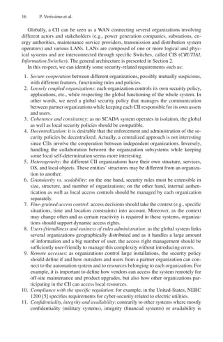 16 P. Verı́ssimo et al.
Globally, a CII can be seen as a WAN connecting several organizations involving
different actors and stakeholders (e.g., power generation companies, substations, en-
ergy authorities, maintenance service providers, transmission and distribution system
operators) and various LANs. LANs are composed of one or more logical and phys-
ical systems and are interconnected through specific Switches, called CIS (CRUTIAL
Information Switches). The general architecture is presented in Section 2.
In this respect, we can identify some security-related requirements such as:
1. Secure cooperation between different organizations, possibly mutually suspicious,
with different features, functioning rules and policies.
2. Loosely coupled organizations: each organization controls its own security policy,
applications, etc., while respecting the global functioning of the whole system. In
other words, we need a global security policy that manages the communication
between partner organizations while keeping each CII responsible for its own assets
and users.
3. Coherence and consistency: as no SCADA system operates in isolation, the global
as well as local security policies should be compatible.
4. Decentralization: it is desirable that the enforcement and administration of the se-
curity policies be decentralized. Actually, a centralized approach is not interesting
since CIIs involve the cooperation between independent organizations. Inversely,
handling the collaboration between the organization subsystems while keeping
some local self-determination seems more interesting.
5. Heterogeneity: the different CII organizations have their own structure, services,
OS, and local objects. These entities’ structures may be different from an organiza-
tion to another.
6. Granularity vs. scalability: on the one hand, security rules must be extensible in
size, structure, and number of organizations; on the other hand, internal authen-
tication as well as local access controls should be managed by each organization
separately.
7. Fine-grained access control: access decisions should take the context (e.g., specific
situations, time and location constraints) into account. Moreover, as the context
may change often and as certain reactivity is required in these systems, organiza-
tions should support dynamic access rights.
8. Users-friendliness and easiness of rules administration: as the global system links
several organizations geographically distributed and as it handles a large amount
of information and a big number of user, the access right management should be
sufficiently user-friendly to manage this complexity without introducing errors.
9. Remote accesses: as organizations control large installations, the security policy
should define if and how outsiders and users from a partner organization can con-
nect to the automation system and to resources belonging to each organization. For
example, it is important to define how vendors can access the system remotely for
off-site maintenance and product upgrades, but also how other organizations par-
ticipating in the CII can access local resources.
10. Compliance with the specific regulation: for example, in the United-States, NERC
1200 [5] specifies requirements for cyber-security related to electric utilities.
11. Confidentiality, integrity and availability: contrarily to other systems where mostly
confidentiality (military systems), integrity (financial systems) or availability is
 