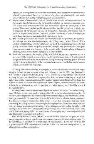 The CRUTIAL Architecture for Critical Information Infrastructures 17
needed, in the organization we often need these three properties (confidentiality
of each organization’s data, e.g., invitation of tenders, but also integrity and avail-
ability of data such as the voltage/frequency measurements).
12. Enforcement of permissions, explicit interdictions as well as obligation rules. In
fact, explicit prohibitions can be particularly useful as we have decentralized poli-
cies where each administrator does not have details about the other parts of the
system. Moreover, explicit prohibitions can also specify exceptions or limits the
propagation of permissions in case of hierarchies. Similarly, obligations can be
useful to impose some internal / external, manual / automatic actions that should be
carried out by users or automatically by the system itself.
13. The security policy must be vendor- and manufacturer-independent. As technolo-
gies change and new acquisitions occur, the policy must remain effective. When
vendor- or technology-specific statements are used, the maintenance burden for the
policy increases. Then, the policy would be changed any time there is a new pur-
chase or an advance in technology. If the security policy is not updated, it becomes
obsolete, which would not be acceptable in such systems.
14. Audit and assessment: the security policy will define the logging requirements such
as what will be logged, when, where, etc. In particular, an audit will determine if
the protections which are detailed in the policy are being correctly put in practice
on the system; it also checks if the contracts / agreements established by the partner
organizations are well-respected.
To satisfy these requirements, we propose a secure architecture where each orga-
nization defines its own security policy and enforces it into its CISs (see Section 2).
CISs are thus responsible for checking if local actions are in accordance with internal
security policies, but also if inter-organization flows are done according to the global
policy and to the contracts established by partner organization. Finally, CISs keep log
files as evidence in case of abuse or conflict. In this respect, the first question that arises
is how the security policies will be specified and what security model will be adapted
to organizations?
An analysis of classical access control policies and models shows that unfortunately,
none of these policies and models satisfies the CIIs security-related requirements. For
instance, HRU represents the relationships between the subjects, the objects and the ac-
tions by a matrix M [9]. M(s,o) represents the action that s is allowed to carry out on o.
It is thus necessary to enumerate all the triples (s,o,a) that correspond to permissions
defined by the policy, which is very complex in large systems. Moreover, when new en-
tities are added to or removed from the system, it is necessary to update the policy, still
adding to the complexity. Consequently, models associated to discretionary access con-
trol policies (including HRU) are not capable of managing huge, multi-organizational
and decentralized systems such as CIIs.
Role Based-Access Control (RBAC) is more flexible: roles are assigned to users,
permissions are assigned to roles and users acquire permissions by playing roles [7].
Even if RBAC is suitable for a large range of organizations, it does not cover all the
requirements of a CII, in particular it does not define how users of an organization can
play roles in another organization.
 