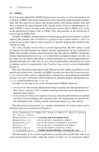 18 P. Verı́ssimo et al.
5.1 OrBAC
In [11] we have defined the OrBAC (Organization-based Access Control) model as an
extension of RBAC that details permissions while remaining implementation indepen-
dent. Our first goal was to express the security policy with abstract entities only, and
thus to separate the representation of the security policy from its implementation. In-
deed, OrBAC is based on roles as the abstraction of users (like in RBAC [7]), views
as the abstraction of objects (like in VBAC [24]), and activities as the abstraction of
actions (like in TBAC [21]).
Actually, in OrBAC, an organization is a structured group of active entities, in which
subjects play specific roles; an activity is a group of one or more actions; a view is a
group of one or more objects; and a context is a specific situation that conditions the
validity of a rule.
As a user can play several roles in several organizations, the Role entity is used
to structure the link between the subjects and the organizations. In fact, contrarily to
RBAC that considers a binary relation between roles and subjects, OrBAC consider the
ternary relationship Empower (org, r, s): it means that org employs subject s in role r. In
the same way, the objects that satisfy a common property in a certain organization are
specified through views (the Use(org, view, object) relationship), and activities are used
to abstract actions in organizations (the Consider (org, activity, action) relationship)
(Figure 5).
Now, once the relationships between the different system’ entities are defined, we can
specify the security rules. Actually, an OrBAC security rules have the Permission (org,
r, v, a, c) form: in the context c, organization org grants role r the permission to perform
activity a on view v. Obligation and Prohibition are defined similarly (Obligation (org;
r; v; a; c) and Prohibition (org, r, v, a, c)).
Actually, two security levels can be distinguished in OrBAC (Figure 5):
– Abstract level: the security administrator defines security rules through abstract en-
tities (roles, activities, views) without worrying about how each organization im-
plements these entities.
– Concrete level: when a user requests an access, concrete authorizations are granted
(or not) to him according to the concerned rules, the organization, the played role,
the instantiated view / activity, and the current parameters (e.g., the context).
The derivation of permissions (i.e., runtime instantiation of security rules) can be
formally expressed as indicated in (Figure 5):
∀org ∈ Organization,∀s ∈ Subject,∀α ∈ Action,∀o ∈ Object, ∀r ∈ Role, ∀a ∈ Activity,
∀v ∈ View, ∀c ∈ Context
Permission(org, r, v, a, c) ∧ // a security rule in its abstract form
Empower(org, s, r) ∧ // in org, the role r is played by a subject s
Consider(org, α, a) ∧ // in org, the activity a correspond to an action α
Use(org, o, v) ∧ // in org, the view w corresponds to an object o
Hold(org, s, α, o, c) // in org, the context c is true for s, α and o
→ is-permitted(s, α, o) // runtime decision allowing s carrying out α on o
This rule means: if in a certain organization, a security rule specifies that “role r can
carry out the activity a on the v when the context c is True”; if “r is assigned to subject
 