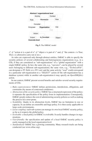 The CRUTIAL Architecture for Critical Information Infrastructures 19
Fig. 5. The ORBAC model
s”; if “action α is a part of a”; if “object o is part of v” and, if “the context c is True;
Then s is allowed to carry out α on o.
As rules are expressed only through abstract entities, OrBAC is able to specify the
security policies of several collaborating and heterogeneous organizations (e.g., in a
CII), if they are considered as “sub-organizations” of a “global organization” with a
single OrBAC policy. In fact, the same role, e.g., “operator”, can be played by several
users belonging to different sub-organizations; the same view, e.g., “TechnicalFile”,
can designate a TF-Table or a TF1.xml; and the same activity “read” could correspond
in a particular sub-organization to a “SELECT” action (if the sub-organization has a
database system) while in another sub-organization it may specify an OpenXMLfile()
action.
In our context, OrBAC present several benefits and satisfies several security require-
ments of CIIs:
– Rules expressiveness: OrBAC defines permissions, interdictions, obligations, and
constraints (by means of contextual conditions).
– Abstraction of the security policy: OrBAC has a structured expression of the policy;
it separates the specification of the policy from its implementation. Consequently,
OrBAC greatly reduces the cost of administering security policies as well as making
the process less error-prone.
– Scalability: thanks to its abstraction levels, OrBAC has no limitation in size or
capacity. It can define an extensible and huge policy. It is then easily applicable to
large-scale environments.
– Loose coupling: each sub-system can manage its own local OrBAC security policy,
as far as it respects the global policy.
– Evolvable: a local policy in OrBAC is evolvable. It easily handles changes in orga-
nizations.
– User-friendly: the specification and update of a local OrBAC security policy is
easily managed at the local organization level.
– Standardized: OrBAC has a growing community. Many research tracks are being
conducted (see www.orbac.org).
 