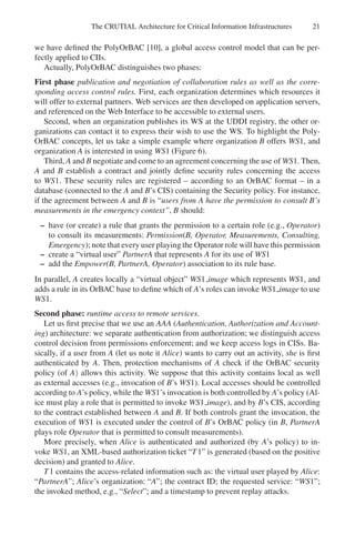 The CRUTIAL Architecture for Critical Information Infrastructures 21
we have defined the PolyOrBAC [10], a global access control model that can be per-
fectly applied to CIIs.
Actually, PolyOrBAC distinguishes two phases:
First phase publication and negotiation of collaboration rules as well as the corre-
sponding access control rules. First, each organization determines which resources it
will offer to external partners. Web services are then developed on application servers,
and referenced on the Web Interface to be accessible to external users.
Second, when an organization publishes its WS at the UDDI registry, the other or-
ganizations can contact it to express their wish to use the WS. To highlight the Poly-
OrBAC concepts, let us take a simple example where organization B offers WS1, and
organization A is interested in using WS1 (Figure 6).
Third, A and B negotiate and come to an agreement concerning the use of WS1. Then,
A and B establish a contract and jointly define security rules concerning the access
to WS1. These security rules are registered – according to an OrBAC format – in a
database (connected to the A and B’s CIS) containing the Security policy. For instance,
if the agreement between A and B is “users from A have the permission to consult B’s
measurements in the emergency context”, B should:
– have (or create) a rule that grants the permission to a certain role (e.g., Operator)
to consult its measurements: Permission(B, Operator, Measurements, Consulting,
Emergency); note that every user playing the Operator role will have this permission
– create a “virtual user” PartnerA that represents A for its use of WS1
– add the Empower(B, PartnerA, Operator) association to its rule base.
In parallel, A creates locally a “virtual object” WS1 image which represents WS1, and
adds a rule in its OrBAC base to define which of A’s roles can invoke WS1 image to use
WS1.
Second phase: runtime access to remote services.
Let us first precise that we use an AAA (Authentication, Authorization and Account-
ing) architecture: we separate authentication from authorization; we distinguish access
control decision from permissions enforcement; and we keep access logs in CISs. Ba-
sically, if a user from A (let us note it Alice) wants to carry out an activity, she is first
authenticated by A. Then, protection mechanisms of A check if the OrBAC security
policy (of A) allows this activity. We suppose that this activity contains local as well
as external accesses (e.g., invocation of B’s WS1). Local accesses should be controlled
according to A’s policy, while the WS1’s invocation is both controlled by A’s policy (Al-
ice must play a role that is permitted to invoke WS1 image), and by B’s CIS, according
to the contract established between A and B. If both controls grant the invocation, the
execution of WS1 is executed under the control of B’s OrBAC policy (in B, PartnerA
plays role Operator that is permitted to consult measurements).
More precisely, when Alice is authenticated and authorized (by A’s policy) to in-
voke WS1, an XML-based authorization ticket “T1” is generated (based on the positive
decision) and granted to Alice.
T1 contains the access-related information such as: the virtual user played by Alice:
“PartnerA”; Alice’s organization: “A”; the contract ID; the requested service: “WS1”;
the invoked method, e.g., “Select”; and a timestamp to prevent replay attacks.
 