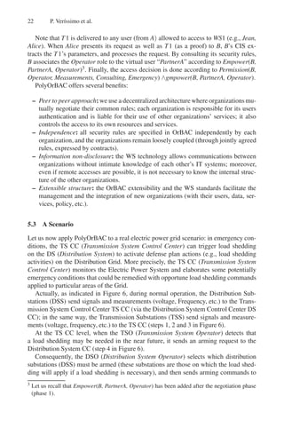 22 P. Verı́ssimo et al.
Note that T1 is delivered to any user (from A) allowed to access to WS1 (e.g., Jean,
Alice). When Alice presents its request as well as T1 (as a proof) to B, B’s CIS ex-
tracts the T1’s parameters, and processes the request. By consulting its security rules,
B associates the Operator role to the virtual user “PartnerA” according to Empower(B,
PartnerA, Operator)3. Finally, the access decision is done according to Permission(B,
Operator, Measurements, Consulting, Emergency) ∧gmpower(B, PartnerA, Operator).
PolyOrBAC offers several benefits:
– Peer to peer approach: we use a decentralized architecture where organizationsmu-
tually negotiate their common rules; each organization is responsible for its users
authentication and is liable for their use of other organizations’ services; it also
controls the access to its own resources and services.
– Independence: all security rules are specified in OrBAC independently by each
organization, and the organizations remain loosely coupled (through jointly agreed
rules, expressed by contracts).
– Information non-disclosure: the WS technology allows communications between
organizations without intimate knowledge of each other’s IT systems; moreover,
even if remote accesses are possible, it is not necessary to know the internal struc-
ture of the other organizations.
– Extensible structure: the OrBAC extensibility and the WS standards facilitate the
management and the integration of new organizations (with their users, data, ser-
vices, policy, etc.).
5.3 A Scenario
Let us now apply PolyOrBAC to a real electric power grid scenario: in emergency con-
ditions, the TS CC (Transmission System Control Center) can trigger load shedding
on the DS (Distribution System) to activate defense plan actions (e.g., load shedding
activities) on the Distribution Grid. More precisely, the TS CC (Transmission System
Control Center) monitors the Electric Power System and elaborates some potentially
emergency conditions that could be remedied with opportune load shedding commands
applied to particular areas of the Grid.
Actually, as indicated in Figure 6, during normal operation, the Distribution Sub-
stations (DSS) send signals and measurements (voltage, Frequency, etc.) to the Trans-
mission System Control Center TS CC (via the Distribution System Control Center DS
CC); in the same way, the Transmission Substations (TSS) send signals and measure-
ments (voltage, frequency, etc.) to the TS CC (steps 1, 2 and 3 in Figure 6).
At the TS CC level, when the TSO (Transmission System Operator) detects that
a load shedding may be needed in the near future, it sends an arming request to the
Distribution System CC (step 4 in Figure 6).
Consequently, the DSO (Distribution System Operator) selects which distribution
substations (DSS) must be armed (these substations are those on which the load shed-
ding will apply if a load shedding is necessary), and then sends arming commands to
3 Let us recall that Empower(B, PartnerA, Operator) has been added after the negotiation phase
(phase 1).
 