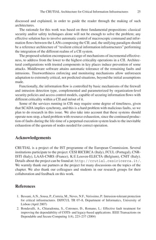 The CRUTIAL Architecture for Critical Information Infrastructures 25
discussed and explained, in order to guide the reader through the making of such
architectures.
The rationale for this work was based on three fundamental propositions: classical
security and/or safety techniques alone will not be enough to solve the problem; any
effective solution has to involve automatic control of macroscopic command and infor-
mation flows between the LANs composing the CII; and, the unifying paradigm should
be a reference architecture of “resilient critical information infrastructures” performing
the integration of the different realms of a CII system.
The proposed solution encompasses a range of mechanisms of incremental effective-
ness, to address from the lower to the highest criticality operations in a CII. Architec-
tural configurations with trusted components in key places induce prevention of some
attacks. Middleware software attains automatic tolerance of the remaining faults and
intrusions. Trustworthiness enforcing and monitoring mechanisms allow unforeseen
adaptation to extremely critical, not predicted situations, beyond the initial assumptions
made.
Functionally, the information flow is controlled by basic mechanisms of the firewall
and intrusion detection type, complemented and parameterized by organization-level
security policies and access control models, capable of securing information flows with
different criticality within a CII and in/out of it.
Some of the services running in CIS may require some degree of timeliness, given
that SCADA implies synchrony, and this is a hard problem with malicious faults, so we
plan to do research in this issue. We also take into account that these systems should
operate non-stop, a hard problem with resource exhaustion, since the continued produc-
tion of faults during the life-time of a perpetual execution system leads to the inevitable
exhaustion of the quorum of nodes needed for correct operation.
Acknowledgements
CRUTIAL is a project of the IST programme of the European Commission. Several
institutions participate to the project: CESI RICERCA (Italy), FCUL (Portugal), CNR-
ISTI (Italy), LAAS-CNRS (France), K.U.Leuven-ELECTA (Belgium), CNIT (Italy).
Details about the project can be found at: http://crutial.cesiricerca.it/.
We warmly thank our partners at the project for many discussions on the topics of the
chapter. We also thank our colleagues and students in our research groups for their
collaboration and feedback on this work.
References
1. Bessani, A.N., Sousa, P., Correia, M., Neves, N.F., Verissimo, P.: Intrusion-tolerant protection
for critical infrastructures. DI/FCUL TR 07–8, Department of Informatics, University of
Lisbon (April 2007)
2. Bondavalli, A., Chiaradonna, S., Cotroneo, D., Romano, L.: Effective fault treatment for
improving the dependability of COTS- and legacy-based applications. IEEE Transactions on
Dependable and Secure Computing 1(4), 223–237 (2004)
 