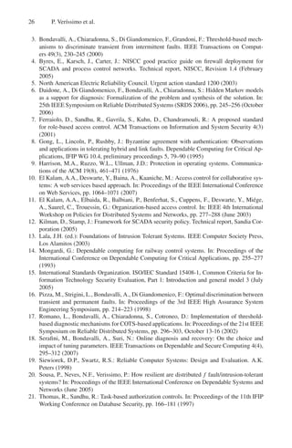 26 P. Verı́ssimo et al.
3. Bondavalli, A., Chiaradonna, S., Di Giandomenico, F., Grandoni, F.: Threshold-based mech-
anisms to discriminate transient from intermittent faults. IEEE Transactions on Comput-
ers 49(3), 230–245 (2000)
4. Byres, E., Karsch, J., Carter, J.: NISCC good practice guide on firewall deployment for
SCADA and process control networks. Technical report, NISCC, Revision 1.4 (February
2005)
5. North American Electric Reliability Council. Urgent action standard 1200 (2003)
6. Daidone, A., Di Giandomenico, F., Bondavalli, A., Chiaradonna, S.: Hidden Markov models
as a support for diagnosis: Formalization of the problem and synthesis of the solution. In:
25th IEEE Symposium on Reliable Distributed Systems (SRDS 2006), pp. 245–256 (October
2006)
7. Ferraiolo, D., Sandhu, R., Gavrila, S., Kuhn, D., Chandramouli, R.: A proposed standard
for role-based access control. ACM Transactions on Information and System Security 4(3)
(2001)
8. Gong, L., Lincoln, P., Rushby, J.: Byzantine agreement with authentication: Observations
and applications in tolerating hybrid and link faults. Dependable Computing for Critical Ap-
plications, IFIP WG 10.4, preliminary proceedings 5, 79–90 (1995)
9. Harrison, M.A., Ruzzo, W.L., Ullman, J.D.: Protection in operating systems. Communica-
tions of the ACM 19(8), 461–471 (1976)
10. El Kalam, A.A., Deswarte, Y., Baina, A., Kaaniche, M.: Access control for collaborative sys-
tems: A web services based approach. In: Proceedings of the IEEE International Conference
on Web Services, pp. 1064–1071 (2007)
11. El Kalam, A.A., Elbaida, R., Balbiani, P., Benferhat, S., Cuppens, F., Deswarte, Y., Miége,
A., Saurel, C., Trouessin, G.: Organization-based access control. In: IEEE 4th International
Workshop on Policies for Distributed Systems and Networks, pp. 277–288 (June 2003)
12. Kilman, D., Stamp, J.: Framework for SCADA security policy. Technical report, Sandia Cor-
poration (2005)
13. Lala, J.H. (ed.): Foundations of Intrusion Tolerant Systems. IEEE Computer Society Press,
Los Alamitos (2003)
14. Mongardi, G.: Dependable computing for railway control systems. In: Proceedings of the
International Conference on Dependable Computing for Critical Applications, pp. 255–277
(1993)
15. International Standards Organization. ISO/IEC Standard 15408-1, Common Criteria for In-
formation Technology Security Evaluation, Part 1: Introduction and general model 3 (July
2005)
16. Pizza, M., Strigini, L., Bondavalli, A., Di Giandomenico, F.: Optimal discrimination between
transient and permanent faults. In: Proceedings of the 3rd IEEE High Assurance System
Engineering Symposium, pp. 214–223 (1998)
17. Romano, L., Bondavalli, A., Chiaradonna, S., Cotroneo, D.: Implementation of threshold-
based diagnostic mechanisms for COTS-based applications. In: Proceedings of the 21st IEEE
Symposium on Reliable Distributed Systems, pp. 296–303, October 13-16 (2002)
18. Serafini, M., Bondavalli, A., Suri, N.: Online diagnosis and recovery: On the choice and
impact of tuning parameters. IEEE Transactions on Dependable and Secure Computing 4(4),
295–312 (2007)
19. Siewiorek, D.P., Swartz, R.S.: Reliable Computer Systems: Design and Evaluation. A.K.
Peters (1998)
20. Sousa, P., Neves, N.F., Verissimo, P.: How resilient are distributed f fault/intrusion-tolerant
systems? In: Proceedings of the IEEE International Conference on Dependable Systems and
Networks (June 2005)
21. Thomas, R., Sandhu, R.: Task-based authorization controls. In: Proceedings of the 11th IFIP
Working Conference on Database Security, pp. 166–181 (1997)
 