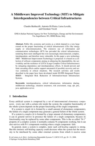 R. de Lemos et al. (Eds.): Architecting Dependable Systems V, LNCS 5135, pp. 28 – 51, 2008.
© Springer-Verlag Berlin Heidelberg 2008
A Middleware Improved Technology (MIT) to Mitigate
Interdependencies between Critical Infrastructures
Claudio Balducelli, Antonio Di Pietro, Luisa Lavalle,
and Giordano Vicoli
ENEA (Italian National Agency for New Technologies, Energy and the Environment)
Via Anguillarese 301, 00060 Rome, Italy
Abstract. Public life, economy and society as a whole depend to a very large
extend on the proper functioning of critical infrastructures (CIs) like energy
supply or telecommunication. The extensive use of information and
communication technologies (ICT) has pervaded the critical infrastructures,
rendering them more intelligent but even increasingly interconnected, complex,
interdependent, and therefore more vulnerable. In this paper a new technology
(MIT - Middleware Improvement Technology) is proposed: it is based on a col-
lection of software components aiming at enhancing the dependability, the sur-
vivability and the resilience of LCCIs (Large Complex Critical Infrastructures)
by mitigating dependency and interdependency effects. It should prevent and
limit cascading effects and/or support automated (if possible) recovery and ser-
vice continuity in critical situations. The research activities and results
described in the paper have been developed inside EU/FP6 Integrated Project
IRRIIS - Integrated Risk Reduction of Information-based Infrastructure
Systems.
Keywords: interdependencies, critical infrastructure, information sharing,
middleware technology, situation awareness, risk assessment, soap, ejb, jms,
java, application server.
1 Introduction
Every artificial system is composed by a set of interconnected elementary compo-
nents, every one with a certain role inside the system; the complete functionality of
the whole system depends on the proper functioning of the single components.
If a system is simple (it is formed by a small amount of elementary components),
the failure of a single component may generate a general failure of the whole system.
If a system is complex (it is formed by a large amount of elementary components),
it can in general survive in presence the failure of a single component, because its
functionality may be replaced by some other components. This is the so called “N-1”
property of a complex system: it normally contains N components working, but it can
also survive with N-1 components working when a single component fails.
In general, more a system is complex, more such self-healing capacity is strong.
But this intrinsic self-healing capacity could decrease when the system has the neces-
sity to be interfaced by some other external systems from which it receive some
 