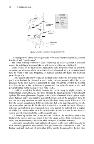 30 C. Balducelli et al.
Fig. 1. A simple electrical transport network
Different portions of the network generally work at different voltage levels, and are
interfaced with “transformers”.
The stable working condition of such system may be easily explained in the same
way as the stability of a tandem bike on which more cyclists are pedalling[3].
Every cyclists on the bike have to pedal at the same frequency since all sprockets
are connected with same chain. Also in the electrical network all generators (turbines)
have to rotate at the same frequency to maintain constant (50 hertz) the electrical
power frequency.
If some cyclists are simply sitting on the bike and do not pedal they could be com-
pared to the loads of the electrical network; in fact they are points in which the energy
produced by the other cyclists is consumed. To keep constant the speed of the bike the
total force of the active cyclists (total generation) has to be the same as the total
power absorbed by the passive cyclists (total loads).
It could be noted that the chain between the cyclists may be slightly elastic; it
means that an angle difference may exist between the pedals positions of the different
cyclists. The same phenomena happens in the electrical network when a phase angle
exists between active and reactive generated power, and all the generators have to
work in such way to reduce as much as possible these phase angles differences. For
the bike system a great angle difference indicates that some cyclist pedals too slowly
and some other too fast. In the electrical transmission network the angle difference
indicates an insufficient power production in some part of the network and a surplus
of production in some other parts. In such situation, for the bike and for the network
system as well, some instability conditions could arise.
It is interesting to note that, in the previous condition, the instability level of the
tandem bike system increases much if the bike speed is low (bike oscillations can
arise), and, on the contrary, decreases when the speed of the bike increases.
In the same way, also the electrical network system results more vulnerable, due to
such instability problem, when the electrical production and consumption is low. The
Italian electrical black-out of September 2003, mainly determined by the too high
 