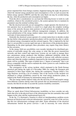 A MIT to Mitigate Interdependencies between Critical Infrastructures 31
power imported flow from foreign countries, happened during the night, the period in
which the internal energy production (and consumption) is low; in such occasion the
Italian energy operator (GRTN) said that the same black out may be avoided during
the day, when the production and consumption are higher.
From the above considerations we can learn the following lesson: to work in a safe
condition, whatever the considered system is, the system operator have to maintain its
parameters near the nominal working states.
But the electrical networks are not managed by a single operator; the electrical sys-
tem operators have no possibility to control in a single place the complete working
status of the network, because more portions of such network are distributed on dif-
ferent countries that could have different management strategies. In addition, the
recent globalisation of the energy markets makes more complex the management of
such type of interconnected networks.
Generally the electrical system operator of a certain nation have to decides or plan
the day before what generators (production plants) will be used the day after to satisfy
the internal energy consumption and the external requests. This is imposed by the fact
that it is not possible to execute rapid start-ups or shut-downs of the production plants.
Depending on the plant typologies these procedures may require long times (hours)
for the execution.
In the energy field new possibilities were recently introduced for distributed gen-
eration of renewable energy like solar energy or wind. But the power transmission
networks and their control and supervisory systems are not ready to manage these
new autonomous energy producers that introduce additional instability inside the
electrical system. In fact is not always possible to forecast with sufficient accuracy
where and when the weather conditions requested by the renewable energy production
plants will be available. This types of plants have a “degree of autonomy” that is not
always compatible with the need to maintain the whole system in a safe condition (far
from the instability zones).
The consequence of the serious incident, which originated in the North German
electrical grid during the night of 6 November 2006 was simply the European grid
separation in three large islands; but, during this contingency, Europe risked a very
large blackout, involving a lot of countries. One of the reasons of this incident was
attributed to voltage instabilities caused by the wind energy production plants, in-
stalled in the North of Germany by autonomous energy providers.
The free energy market imposes today also the necessity to sell and acquire energy
from different countries during some time periods that are determined by economical
reasons, but that do not take in account the systems instability constraints.
2.2 Interdependencies in the Cyber Layer
When we speak about Critical Infrastructure instabilities we have consider not only
faults that arise in the physical layer of the infrastructure but also anomalies that could
happen on the cyber and the organisational layers [4].
In the fig. 2 is illustrated a situation in which an interdependency problem occurs
between an electrical and a telecom infrastructure, caused by some loss of the services
that this two infrastructures exchange each other. Some substations of the electrical
infrastructure furnish the power (services 1 and 2) necessary for some telecom
 