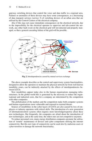 32 C. Balducelli et al.
gateway switching devices that control the voice and data traffic in a regional area.
Failures or anomalies of these devices may have some consequences, as a decreasing
of data transport services (service 3) of switching devices of an urban area that are
utilised by the Control Centres of the electrical company.
Also if this may not cause immediate consequences on the electrical network, due
to the impossibility for the electrical operator to supervise and tele-control the net-
work, any other fault event on the electrical grid will not detected and properly man-
aged, so that a general cascading failure of the grid will be possible.
Fig. 2. Interdependencies caused by mutual services exchange
The above example describes as the control and supervisory system functionalities,
designed to allow the operators to maintain the physical network far from well known
instability zones, can be indirectly attacked by the effects of interdependencies be-
tween LCCIs.
New instabilities appear today also in the human organisations managing infra-
structures. In the global world this is generated by the necessity to reduce the organ-
isational and industrial costs, that for a company are determined by the competition
with other companies.
The globalisation of the markets and the competition make both computer systems
and human organisations more vulnerable and exposed to external threats.
Sources of instabilities in the cyber layers of LCCIs are also caused by loss of em-
ployers or industry operators with critical skills. The introduction of a new generation
of information/control systems often requires more knowledge/expertise about these
new technologies. But frequently, the companies are afraid about the introduction of
new technologies, and at the same time, the oldest ones are not competitive anymore.
To reduce personnel cost, many energy distribution companies promote the utilisa-
tion of ‘remote’ maintenance of devices and cyber components utilising the internet
connectivity. But this new type of connectivity can be used also by malicious users or
cyber-terrorists to damage the network functionality.
 