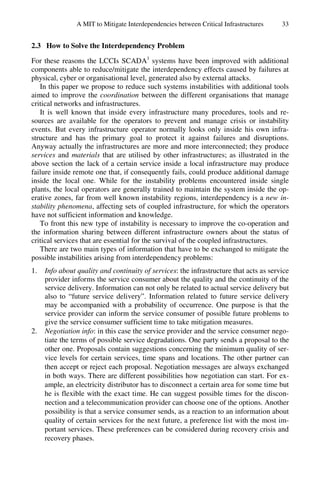 A MIT to Mitigate Interdependencies between Critical Infrastructures 33
2.3 How to Solve the Interdependency Problem
For these reasons the LCCIs SCADA1
systems have been improved with additional
components able to reduce/mitigate the interdependency effects caused by failures at
physical, cyber or organisational level, generated also by external attacks.
In this paper we propose to reduce such systems instabilities with additional tools
aimed to improve the coordination between the different organisations that manage
critical networks and infrastructures.
It is well known that inside every infrastructure many procedures, tools and re-
sources are available for the operators to prevent and manage crisis or instability
events. But every infrastructure operator normally looks only inside his own infra-
structure and has the primary goal to protect it against failures and disruptions.
Anyway actually the infrastructures are more and more interconnected; they produce
services and materials that are utilised by other infrastructures; as illustrated in the
above section the lack of a certain service inside a local infrastructure may produce
failure inside remote one that, if consequently fails, could produce additional damage
inside the local one. While for the instability problems encountered inside single
plants, the local operators are generally trained to maintain the system inside the op-
erative zones, far from well known instability regions, interdependency is a new in-
stability phenomena, affecting sets of coupled infrastructure, for which the operators
have not sufficient information and knowledge.
To front this new type of instability is necessary to improve the co-operation and
the information sharing between different infrastructure owners about the status of
critical services that are essential for the survival of the coupled infrastructures.
There are two main types of information that have to be exchanged to mitigate the
possible instabilities arising from interdependency problems:
1. Info about quality and continuity of services: the infrastructure that acts as service
provider informs the service consumer about the quality and the continuity of the
service delivery. Information can not only be related to actual service delivery but
also to “future service delivery”. Information related to future service delivery
may be accompanied with a probability of occurrence. One purpose is that the
service provider can inform the service consumer of possible future problems to
give the service consumer sufficient time to take mitigation measures.
2. Negotiation info: in this case the service provider and the service consumer nego-
tiate the terms of possible service degradations. One party sends a proposal to the
other one. Proposals contain suggestions concerning the minimum quality of ser-
vice levels for certain services, time spans and locations. The other partner can
then accept or reject each proposal. Negotiation messages are always exchanged
in both ways. There are different possibilities how negotiation can start. For ex-
ample, an electricity distributor has to disconnect a certain area for some time but
he is flexible with the exact time. He can suggest possible times for the discon-
nection and a telecommunication provider can choose one of the options. Another
possibility is that a service consumer sends, as a reaction to an information about
quality of certain services for the next future, a preference list with the most im-
portant services. These preferences can be considered during recovery crisis and
recovery phases.
 