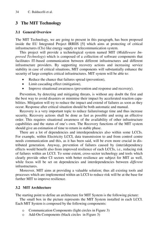 34 C. Balducelli et al.
3 The MIT Technology
3.1 General Overview
The MIT Technology, we are going to present in this paragraph, has been proposed
inside the EU Integrated Project IRRIIS [5] which aims at protecting of critical
infrastructures (CIs) like energy supply or telecommunication system.
This project will provide a technological system named MIT (Middleware Im-
proved Technology) which is composed of a collection of software components that
facilitates IT-based communication between different infrastructures and different
infrastructure providers. By supporting recovery actions and increasing service
stability in case of critical situations, MIT components will substantially enhance the
security of large complex critical infrastructures. MIT system will be able to:
• Reduce the chance that failures spread (prevention),
• Limit cascading effect (mitigation),
• Improve situational awareness (prevention and response and recovery).
Prevention, by detecting and mitigating threats, is without any doubt the first and
the best way to avoid disasters or minimise their impact by accelerated reaction capa-
bilities. Mitigation will try to reduce the impact and extend of failures as soon as they
occur. Response after critical situation should be both automatic and manual.
Recovery is a very important topic to reduce failure/outage time and thus increase
security. Recovery actions shall be done as fast as possible and using an effective
order. This requires situational awareness of the availability of other infrastructure
capabilities and the status of one’s own. The Recovery functions of the MIT system
should give an estimation of time to return in stable phase.
There are a lot of dependencies and interdependencies also within some LCCIs.
For example, within Electricity LCCI, data transmission to and from control centre
needs communication and this, as it has been said, will be even more crucial in dis-
tributed generation. Anyway, prevention of failures caused by (inter)dependency
effects would benefit also from improved resilience of each LCCIs, i.e., reducing risk
of failures within an LCCI. To some extent, cross-sector technology and tools which
clearly provide other CI sectors with better resilience are subject for MIT as well,
while focus will be set on dependencies and interdependencies between different
infrastructures.
Moreover, MIT aims at providing a valuable solution; thus all existing tools and
processes which are implemented within an LCCI to reduce risk will be at the base for
further MIT to improve resilience.
3.2 MIT Architecture
The starting point to define an architecture for MIT System is the following picture:
The small box in the picture represents the MIT System installed in each LCCI.
Each MIT System is composed by the following components:
o Communication Components (light circles in Figure 3)
o Add-On Components (black circles in Figure 3)
 