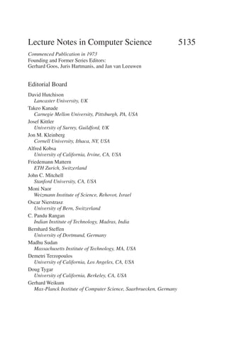 Lecture Notes in Computer Science 5135
Commenced Publication in 1973
Founding and Former Series Editors:
Gerhard Goos, Juris Hartmanis, and Jan van Leeuwen
Editorial Board
David Hutchison
Lancaster University, UK
Takeo Kanade
Carnegie Mellon University, Pittsburgh, PA, USA
Josef Kittler
University of Surrey, Guildford, UK
Jon M. Kleinberg
Cornell University, Ithaca, NY, USA
Alfred Kobsa
University of California, Irvine, CA, USA
Friedemann Mattern
ETH Zurich, Switzerland
John C. Mitchell
Stanford University, CA, USA
Moni Naor
Weizmann Institute of Science, Rehovot, Israel
Oscar Nierstrasz
University of Bern, Switzerland
C. Pandu Rangan
Indian Institute of Technology, Madras, India
Bernhard Steffen
University of Dortmund, Germany
Madhu Sudan
Massachusetts Institute of Technology, MA, USA
Demetri Terzopoulos
University of California, Los Angeles, CA, USA
Doug Tygar
University of California, Berkeley, CA, USA
Gerhard Weikum
Max-Planck Institute of Computer Science, Saarbruecken, Germany
 
