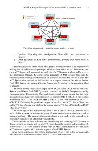 A MIT to Mitigate Interdependencies between Critical Infrastructures 35
Fig. 3. Interdependencies caused by mutual services exchange
o Database, files (log files, configuration files), GUI (not represented in
Figure 3)
o Other resources as Run-Time Environments, Servers (not represented in
Figure 3)
The communications in the above MIT general architecture should be implemented
making use of a client-server paradigm without a centralized server. This means that
each MIT System will communicate with other MIT Systems sending and/or receiv-
ing information through the client server paradigm. A MIT System that start the
communication sending an information or a request assumes the role of Client. The
MIT System that receives an information or a request assumes the role of Server.
Each MIT System can assume Client or Server role depending on the operation it has
to execute.
The above picture shows an example of six LCCIs. Each LCCI has its own MIT
System (small box). Each MIT System is composed by Add-On Components and by
Communications Components. The black bidirectional arrows means that the com-
munications can happen in both directions: for example MIT 1 of LCCI 1 can send an
information to MIT 2 of LCCI 2 or MIT 2 of LCCI 2 can send information to MIT 1
of LCCI 1. Following the previous example, in the first case MIT 1 has a Client role
and MIT 2 has a Server role while in the second case MIT 2 has a Client role and MIT
1 has a Server role.
The advantages of this solution are: there is not a central server so there is not a
node of this network to maintain in terms of software/hardware maintenance and in
terms of authority. The central solution introduces a new node in the network so it
potentially introduces an additional vulnerability.
The drawbacks of these solutions are: introducing and removing MIT Systems in
this network is not simple and each MIT System should be updated and re-configured.
Since each MIT System contains all the logic of MIT Communication System, each
MIT software upgrade will cause the upgrade of each MIT System.
After the description of the general architecture of MIT, the following paragraph
will focus on a brief introduction of each MIT Add-On Component.
 