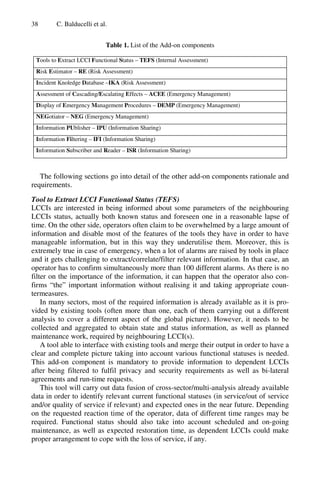 38 C. Balducelli et al.
Table 1. List of the Add-on components
Tools to Extract LCCI Functional Status – TEFS (Internal Assessment)
Risk Estimator – RE (Risk Assessment)
Incident Knoledge Database –IKA (Risk Assessment)
Assessment of Cascading/Escalating Effects – ACEE (Emergency Management)
Display of Emergency Management Procedures – DEMP (Emergency Management)
NEGotiator – NEG (Emergency Management)
Information PUblisher – IPU (Information Sharing)
Information Filtering – IFI (Information Sharing)
Information Subscriber and Reader – ISR (Information Sharing)
The following sections go into detail of the other add-on components rationale and
requirements.
Tool to Extract LCCI Functional Status (TEFS)
LCCIs are interested in being informed about some parameters of the neighbouring
LCCIs status, actually both known status and foreseen one in a reasonable lapse of
time. On the other side, operators often claim to be overwhelmed by a large amount of
information and disable most of the features of the tools they have in order to have
manageable information, but in this way they underutilise them. Moreover, this is
extremely true in case of emergency, when a lot of alarms are raised by tools in place
and it gets challenging to extract/correlate/filter relevant information. In that case, an
operator has to confirm simultaneously more than 100 different alarms. As there is no
filter on the importance of the information, it can happen that the operator also con-
firms “the” important information without realising it and taking appropriate coun-
termeasures.
In many sectors, most of the required information is already available as it is pro-
vided by existing tools (often more than one, each of them carrying out a different
analysis to cover a different aspect of the global picture). However, it needs to be
collected and aggregated to obtain state and status information, as well as planned
maintenance work, required by neighbouring LCCI(s).
A tool able to interface with existing tools and merge their output in order to have a
clear and complete picture taking into account various functional statuses is needed.
This add-on component is mandatory to provide information to dependent LCCIs
after being filtered to fulfil privacy and security requirements as well as bi-lateral
agreements and run-time requests.
This tool will carry out data fusion of cross-sector/multi-analysis already available
data in order to identify relevant current functional statuses (in service/out of service
and/or quality of service if relevant) and expected ones in the near future. Depending
on the requested reaction time of the operator, data of different time ranges may be
required. Functional status should also take into account scheduled and on-going
maintenance, as well as expected restoration time, as dependent LCCIs could make
proper arrangement to cope with the loss of service, if any.
 