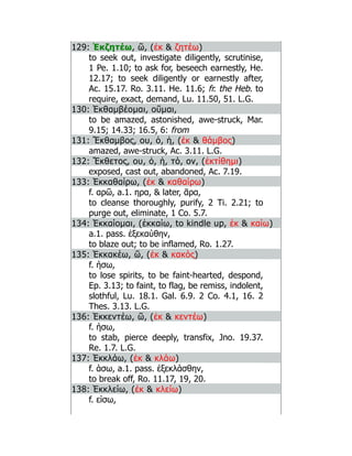 129: Ἐκζητέω, ῶ, (ἐκ  ζητέω)
to seek out, investigate diligently, scrutinise,
1 Pe. 1.10; to ask for, beseech earnestly, He.
12.17; to seek diligently or earnestly after,
Ac. 15.17. Ro. 3.11. He. 11.6; fr. the Heb. to
require, exact, demand, Lu. 11.50, 51. L.G.
130: Ἐκθαμβέομαι, οῦμαι,
to be amazed, astonished, awe-struck, Mar.
9.15; 14.33; 16.5, 6: from
131: Ἔκθαμβος, ου, ὁ, ἡ, (ἐκ  θάμβος)
amazed, awe-struck, Ac. 3.11. L.G.
132: Ἔκθετος, ου, ὁ, ἡ, τό, ον, (ἐκτίθημι)
exposed, cast out, abandoned, Ac. 7.19.
133: Ἐκκαθαίρω, (ἐκ  καθαίρω)
f. αρῶ, a.1. ηρα,  later, ᾱρα,
to cleanse thoroughly, purify, 2 Ti. 2.21; to
purge out, eliminate, 1 Co. 5.7.
134: Ἐκκαίομαι, (ἐκκαίω, to kindle up, ἐκ  καίω)
a.1. pass. ἐξεκαύθην,
to blaze out; to be inflamed, Ro. 1.27.
135: Ἐκκακέω, ῶ, (ἐκ  κακός)
f. ήσω,
to lose spirits, to be faint-hearted, despond,
Ep. 3.13; to faint, to flag, be remiss, indolent,
slothful, Lu. 18.1. Gal. 6.9. 2 Co. 4.1, 16. 2
Thes. 3.13. L.G.
136: Ἐκκεντέω, ῶ, (ἐκ  κεντέω)
f. ήσω,
to stab, pierce deeply, transfix, Jno. 19.37.
Re. 1.7. L.G.
137: Ἐκκλάω, (ἐκ  κλάω)
f. άσω, a.1. pass. ἐξεκλάσθην,
to break off, Ro. 11.17, 19, 20.
138: Ἐκκλείω, (ἐκ  κλείω)
f. είσω,
 