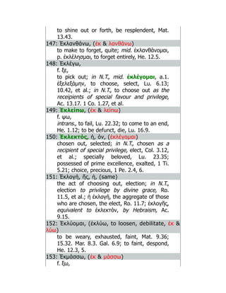 to shine out or forth, be resplendent, Mat.
13.43.
147: Ἐκλανθάνω, (ἐκ  λανθάνω)
to make to forget, quite; mid. ἐκλανθάνομαι,
p. ἐκλέλησμαι, to forget entirely, He. 12.5.
148: Ἐκλέγω,
f. ξε,
to pick out; in N.T., mid. ἐκλέγομαι, a.1.
ἐξελεξάμην, to choose, select, Lu. 6.13;
10.42, et al.; in N.T., to choose out as the
receipients of special favour and privilege,
Ac. 13.17. 1 Co. 1.27, et al.
149: Ἐκλείπω, (ἐκ  λείπω)
f. ψω,
intrans., to fail, Lu. 22.32; to come to an end,
He. 1.12; to be defunct, die, Lu. 16.9.
150: Ἐκλεκτός, ή, όν, (ἐκλέγομαι)
chosen out, selected; in N.T., chosen as a
recipient of special privilege, elect, Col. 3.12,
et al.; specially beloved, Lu. 23.35;
possessed of prime excellence, exalted, 1 Ti.
5.21; choice, precious, 1 Pe. 2.4, 6.
151: Ἐκλογή, ῆς, ἡ, (same)
the act of choosing out, election; in N.T.,
election to privilege by divine grace, Ro.
11.5, et al.; ἡ ἐκλογή, the aggregate of those
who are chosen, the elect, Ro. 11.7; ἐκλογῆς,
equivalent to ἐκλεκτόν, by Hebraism, Ac.
9.15.
152: Ἐκλύομαι, (ἐκλύω, to loosen, debilitate, ἐκ 
λύω)
to be weary, exhausted, faint, Mat. 9.36;
15.32. Mar. 8.3. Gal. 6.9; to faint, despond,
He. 12.3, 5.
153: Ἐκμάσσω, (ἐκ  μάσσω)
f. ξω,
 