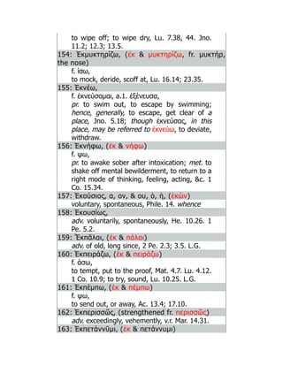 to wipe off; to wipe dry, Lu. 7.38, 44. Jno.
11.2; 12.3; 13.5.
154: Ἐκμυκτηρίζω, (ἐκ  μυκτηρίζω, fr. μυκτήρ,
the nose)
f. ίσω,
to mock, deride, scoff at, Lu. 16.14; 23.35.
155: Ἐκνέω,
f. ἐκνεύσομαι, a.1. ἐξένευσα,
pr. to swim out, to escape by swimming;
hence, generally, to escape, get clear of a
place, Jno. 5.18; though ἐκνεύσας, in this
place, may be referred to ἐκνεύω, to deviate,
withdraw.
156: Ἐκνήφω, (ἐκ  νήφω)
f. ψω,
pr. to awake sober after intoxication; met. to
shake off mental bewilderment, to return to a
right mode of thinking, feeling, acting, c. 1
Co. 15.34.
157: Ἑκούσιος, α, ον,  ου, ὁ, ἡ, (ἑκών)
voluntary, spontaneous, Phile. 14. whence
158: Ἑκουσίως,
adv. voluntarily, spontaneously, He. 10.26. 1
Pe. 5.2.
159: Ἔκπᾰλαι, (ἐκ  πάλαι)
adv. of old, long since, 2 Pe. 2.3; 3.5. L.G.
160: Ἐκπειράζω, (ἐκ  πειράζω)
f. άσω,
to tempt, put to the proof, Mat. 4.7. Lu. 4.12.
1 Co. 10.9; to try, sound, Lu. 10.25. L.G.
161: Ἐκπέμπω, (ἐκ  πέμπω)
f. ψω,
to send out, or away, Ac. 13.4; 17.10.
162: Ἐκπερισσῶς, (strengthened fr. περισσῶς)
adv. exceedingly, vehemently, v.r. Mar. 14.31.
163: Ἐκπετάννῡμι, (ἐκ  πετάννυμι)
 