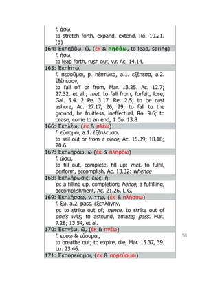 58
f. άσω,
to stretch forth, expand, extend, Ro. 10.21.
(ᾱ)
164: Ἐκπηδάω, ῶ, (ἐκ  πηδάω, to leap, spring)
f. ήσω,
to leap forth, rush out, v.r. Ac. 14.14.
165: Ἐκπίπτω,
f. πεσοῦμαι, p. πέπτωκα, a.1. εξέπεσα, a.2.
ἐξέπεσον,
to fall off or from, Mar. 13.25. Ac. 12.7;
27.32, et al.; met. to fall from, forfeit, lose,
Gal. 5.4. 2 Pe. 3.17. Re. 2.5; to be cast
ashore, Ac. 27.17, 26, 29; to fall to the
ground, be fruitless, ineffectual, Ro. 9.6; to
cease, come to an end, 1 Co. 13.8.
166: Ἐκπλέω, (ἐκ  πλέω)
f. εύσομαι, a.1. ἐξέπλευσα,
to sail out or from a place, Ac. 15.39; 18.18;
20.6.
167: Ἐκπληρόω, ῶ (ἐκ  πληρόω)
f. ώσω,
to fill out, complete, fill up; met. to fulfil,
perform, accomplish, Ac. 13.32: whence
168: Ἐκπλήρωσις, εως, ἡ,
pr. a filling up, completion; hence, a fulfilling,
accomplishment, Ac. 21.26. L.G.
169: Ἐκπλήσσω, v. ττω, (ἐκ  πλήσσω)
f. ξω, a.2. pass. ἐξεπλάγην,
pr. to strike out of; hence, to strike out of
one's wits, to astound, amaze; pass. Mat.
7.28; 13.54, et al.
170: Ἐκπνέω, ῶ, (ἐκ  πνέω)
f. ευσω  εύσομαι,
to breathe out; to expire, die, Mar. 15.37, 39.
Lu. 23.46.
171: Ἐκπορεύομαι, (ἐκ  πορεύομαι)
 