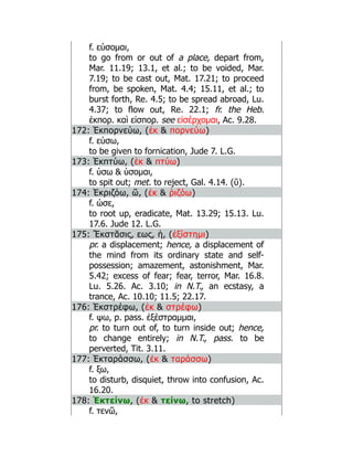 f. εύσομαι,
to go from or out of a place, depart from,
Mar. 11.19; 13.1, et al.; to be voided, Mar.
7.19; to be cast out, Mat. 17.21; to proceed
from, be spoken, Mat. 4.4; 15.11, et al.; to
burst forth, Re. 4.5; to be spread abroad, Lu.
4.37; to flow out, Re. 22.1; fr. the Heb.
ἐκπορ. καὶ εἰσπορ. see εἰσέρχομαι, Ac. 9.28.
172: Ἐκπορνεύω, (ἐκ  πορνεύω)
f. εύσω,
to be given to fornication, Jude 7. L.G.
173: Ἐκπτύω, (ἐκ  πτύω)
f. ύσω  ύσομαι,
to spit out; met. to reject, Gal. 4.14. (ῠ).
174: Ἐκριζόω, ῶ, (ἐκ  ῥιζόω)
f. ώσε,
to root up, eradicate, Mat. 13.29; 15.13. Lu.
17.6. Jude 12. L.G.
175: Ἔκστᾰσις, εως, ἡ, (ἐξίστημι)
pr. a displacement; hence, a displacement of
the mind from its ordinary state and self-
possession; amazement, astonishment, Mar.
5.42; excess of fear; fear, terror, Mar. 16.8.
Lu. 5.26. Ac. 3.10; in N.T., an ecstasy, a
trance, Ac. 10.10; 11.5; 22.17.
176: Ἐκστρέφω, (ἐκ  στρέφω)
f. ψω, p. pass. ἐξέστραμμαι,
pr. to turn out of, to turn inside out; hence,
to change entirely; in N.T., pass. to be
perverted, Tit. 3.11.
177: Ἐκταράσσω, (ἐκ  ταράσσω)
f. ξω,
to disturb, disquiet, throw into confusion, Ac.
16.20.
178: Ἐκτείνω, (ἐκ  τείνω, to stretch)
f. τενῶ,
 
