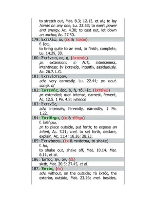 to stretch out, Mat. 8.3; 12.13, et al.; to lay
hands on any one, Lu. 22.53; to exert power
and energy, Ac. 4.30; to cast out, let down
an anchor, Ac. 27.30.
179: Ἐκτελέω, ῶ, (ἐκ  τελέω)
f. έσω,
to bring quite to an end, to finish, complete,
Lu. 14.29, 30.
180: Ἐκτένεια, ας, ἡ, (ἐκτενής)
pr. extension; in N.T., intenseness,
intentness; ἐν ἐκτενείᾳ, intently, assiduously,
Ac. 26.7. L.G.
181: Ἐκτενέστερον,
adv. very earnestly, Lu. 22.44; pr. neut.
comp. of
182: Ἐκτενής, έος, ὁ, ἡ, τό, -ές, (ἐκτείνω)
pr. extended; met. intense, earnest, fervent,
Ac. 12.5. 1 Pe. 4.8: whence
183: Ἐκτενῶς,
adv. intensely, fervently, earnestly, 1 Pe.
1.22.
184: Ἐκτίθημι, (ἐκ  τίθημι)
f. ἐκθήσω,
pr. to place outside, put forth; to expose an
infant, Ac. 7.21; met. to set forth, declare,
explain, Ac. 11.4; 18.26; 28.23.
185: Ἐκτινάσσω, (ἐκ  τινάσσω, to shake)
f. ξω,
to shake out, shake off, Mat. 10.14. Mar.
6.11, et al.
186: Ἕκτος, ην, ον, (ἕξ)
sixth, Mat. 20.5; 27.45, et al.
187: Ἐκτός, (ἐκ)
adv. without, on the outside; τὸ ἐκτός, the
exterior, outside, Mat. 23.26; met. besides,
 