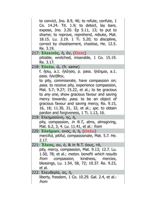 to convict, Jno. 8.9, 46; to refute, confute, 1
Co. 14.24. Tit. 1.9; to detect, lay bare,
expose, Jno. 3.20. Ep 5.11, 13; to put to
shame; to reprove, reprehend, rebuke, Mat.
18.15. Lu. 3.19. 1 Ti. 5.20; to discipline,
correct by chastisement, chastise, He. 12.5.
Re. 3.19.
217: Ἐλεεινός, ή, όν, (ἔλεος)
pitiable, wretched, miserable, 1 Co. 15.19.
Re. 3.17.
218: Ἐλεέω, ῶ, (fr. same)
f. ήσω, a.1. ἠλέησα, p. pass. ἠλέημαι, a.1.
pass. ἠλεήθην,
to pity, commiserate, have compassion on;
pass. to receive pity, experience compassion,
Mat. 5.7; 9.27; 15.22, et al.; to be gracious
to any one, show gracious favour and saving
mercy towards; pass. to be an object of
gracious favour and saving mercy, Ro. 9.15,
16, 18; 11.30, 31, 32, et al.; spc. to obtain
pardon and forgiveness, 1 Ti. 1.13, 16.
219: Ἐλεημοσύνη, ης, ἡ,
pity, compassion, in N.T., alms, almsgiving,
Mat. 6.2, 3, 4. Lu. 11.41, et al.: from
220: Ἐλεήμων, ονος, ὁ, ἡ, (ἐλεέω)
merciful, pitiful, compassionate, Mat. 5.7. He.
2.17.
221: Ἔλεος, ου, ὁ,  in N.T. έους, τό,
pity, mercy, compassion, Mat. 9.13; 12.7. Lu.
1.50, 78; et al.; meton. benefit which results
from compassion, kindness, mercies,
blessings, Lu. 1.54, 58, 72; 10.37. Ro. 9.23,
et al.
222: Ἐλευθερία, ας, ἡ,
liberty, freedom, 1 Co. 10.29. Gal. 2.4, et al.:
from
 