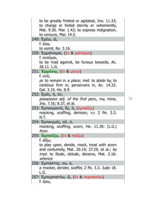 61
to be greatly fretted or agitated, Jno. 11.33;
to charge or forbid sternly or vehemently,
Mat. 9.30. Mar. 1.43; to express indignation,
to censure, Mar. 14.5.
249: Ἐμέω, ῶ,
f. έσω,
to vomit, Re. 3.16.
250: Ἐμμαίνομαι, (ἐν  μαίνομαι)
f. ανοῦμαι,
to be mad against, be furious towards, Ac.
26.11. L.G.
251: Ἐμμένω, (ἐν  μένω)
f. ενῶ,
pr. to remain in a place; met. to abide by, to
continue firm in, perservere in, Ac. 14.22.
Gal. 3.10. He. 8.9.
252: Ἐμός, ή, όν,
possessive adj. of the first pers., my, mine,
Jno. 7.16; 8.37, et al.
253: Ἐμπαιγμονή, ῆς, ἡ, (ἐμπαίζω)
mocking, scoffing, derision, v.r. 2 Pe. 3.3.
N.T.
254: Ἐμπαιγμός, οῦ, ὁ,
mocking, scoffing, scorn, He. 11.36: (L.G.)
from
255: Ἐμπαίζω, (ἐν  παίζω)
f. αίξω,
to play upon, deride, mock, treat with scorn
and contumely, Mat. 20.19; 27.29, et al.; by
impl. to illude, delude, deceive, Mat. 2.16:
whence
256: Ἐμπαίκτης, ου, ὁ,
a mocker, derider, scoffer, 2 Pe. 3.3. Jude 18.
L.G.
257: Ἐμπεριπατέω, ῶ, (ἐν  περιπατέω)
f. ήσω,
 
