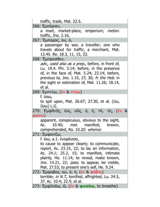 traffic, trade, Mat. 22.5.
266: Ἐμπόριον,
a mart, market-place, emporium; meton.
traffic, Jno. 2.16.
267: Ἔμπορος, ου, ὁ,
a passenger by sea; a traveller; one who
travels about for traffic, a merchant, Mat.
13.45. Re. 18.3, 11, 15, 23.
268: Ἔμπροσθεν,
adv., used also as a prep., before, in front of,
Lu. 19.4. Phi. 3.14; before, in the presence
of, in the face of, Mat. 5.24; 23.14; before,
previous to, Jno. 1.15, 27, 30; fr. the Heb. in
the sight or estimation of, Mat. 11.26; 18.14,
et al.
269: Ἐμπτύω, (ἐν  πτύω)
f. ύσω,
to spit upon, Mat. 26.67; 27.30, et al. (ῡω,
ῠσω) L.G.
270: Ἐμφᾰνής, έος, οῦς, ὁ, ἡ, τό, -ές, (ἐν 
φαίνω)
apparent, conspicuous, obvious to the sight,
Ac. 10.40; met. manifest, known,
comprehended, Ro. 10.20: whence
271: Ἐμφανίζω,
f. ίσω, a.1. ἐνεφάνισα,
to cause to appear clearly; to communicate,
report, Ac. 23.15, 22; to lay an information,
Ac. 24.1; 25.2, 15; to manifest, intimate
plainly, He. 11.14; to reveal, make known,
Jno. 14.21, 22; pass. to appear, be visible,
Mat. 27.53; to present one's self, He. 9.24.
272: Ἔμφοβος, ου, ὁ, ἡ, (ἐν  φόβος)
terrible; in N.T., terrified, affrighted, Lu. 24.5,
37. Ac. 10.4; 22.9, et al.
273: Ἐμφῡσάω, ῶ, (ἐν  φυσάω, to breathe)
 
