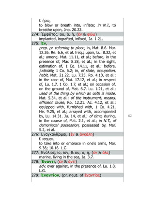 62
f. ήσω,
to blow or breath into, inflate; in N.T., to
breathe upon, Jno. 20.22.
274: Ἔμφῠτος, ου, ὁ, ἡ, (ἐν  φύω)
implanted, ingrafted, infixed, Ja. 1.21.
275: Ἐν,
prep. pr. referring to place, in, Mat. 8.6. Mar.
12.26. Re. 6.6, et al. freq.; upon, Lu. 8.32, et
al.; among, Mat. 11.11, et al.; before, in the
presence of, Mar. 8.38, et al.; in the sight,
estimation of, 1 Co. 14.11, et al.; before,
judicially, 1 Co. 6.2; in, of state, occupation,
habit, Mat. 21.22. Lu. 7.25. Ro. 4.10, et al.;
in the case of, Mat. 17.12, et al.; in respect
of, Lu. 1.7. 1 Co. 1.7, et al.; on occasion of,
on the ground of, Mat. 6.7. Lu. 1.21, et al.;
used of the thing by which an oath is made,
Mat. 5.34, et al.; of the instrument, means,
efficient cause, Ro. 12.21. Ac. 4.12, et al.;
equipped with, furnished with, 1 Co. 4.21.
He. 9.25, et al.; arrayed with, accompanied
by, Lu. 14.31. Ju. 14, et al.; of time, during,
in the course of, Mat. 2.1, et al.; in N.T., of
demoniacal possession, possessed by, Mar.
5.2, et al.
276: Ἐναγκαλίζομαι, (ἐν  ἀγκάλη)
f. ισομαι,
to take into or embrace in one's arms, Mar.
9.36; 10.16. L.G.
277: Ἐνάλιος, ία, ιον,  ου, ὁ, ἡ, (ἐν  ἅλς)
marine, living in the sea, Ja. 3.7.
278: Ἔναντι, (ἐν  ἀντί)
adv. over against, in the presence of, Lu. 1.8.
L.G.
279: Ἐναντίον, (pr. neut. of ἐναντίος)
 