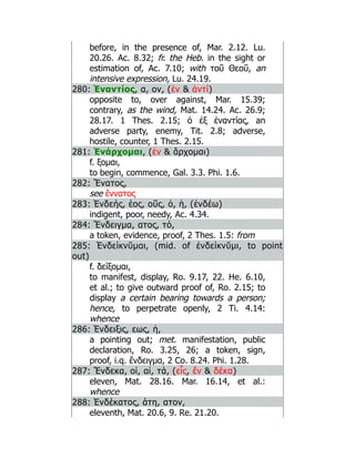 before, in the presence of, Mar. 2.12. Lu.
20.26. Ac. 8.32; fr. the Heb. in the sight or
estimation of, Ac. 7.10; with τοῦ Θεοῦ, an
intensive expression, Lu. 24.19.
280: Ἐναντίος, α, ον, (ἐν  ἀντί)
opposite to, over against, Mar. 15.39;
contrary, as the wind, Mat. 14.24. Ac. 26.9;
28.17. 1 Thes. 2.15; ὁ ἐξ ἐναντίας, an
adverse party, enemy, Tit. 2.8; adverse,
hostile, counter, 1 Thes. 2.15.
281: Ἐνάρχομαι, (ἐν  ἄρχομαι)
f. ξομαι,
to begin, commence, Gal. 3.3. Phi. 1.6.
282: Ἔνατος,
see ἔννατος
283: Ἐνδεής, έος, οῦς, ὁ, ἡ, (ἐνδέω)
indigent, poor, needy, Ac. 4.34.
284: Ἔνδειγμα, ατος, τό,
a token, evidence, proof, 2 Thes. 1.5: from
285: Ἐνδείκνῠμαι, (mid. of ἐνδείκνῠμι, to point
out)
f. δείξομαι,
to manifest, display, Ro. 9.17, 22. He. 6.10,
et al.; to give outward proof of, Ro. 2.15; to
display a certain bearing towards a person;
hence, to perpetrate openly, 2 Ti. 4.14:
whence
286: Ἑνδειξις, εως, ἡ,
a pointing out; met. manifestation, public
declaration, Ro. 3.25, 26; a token, sign,
proof, i.q. ἔνδειγμα, 2 Co. 8.24. Phi. 1.28.
287: Ἕνδεκα, οἱ, αἱ, τά, (εἷς, ἕν  δέκα)
eleven, Mat. 28.16. Mar. 16.14, et al.:
whence
288: Ἑνδέκατος, άτη, ατον,
eleventh, Mat. 20.6, 9. Re. 21.20.
 