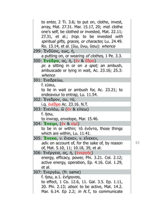 63
to enter, 2 Ti. 3.6; to put on, clothe, invest,
array, Mat. 27.31. Mar. 15.17, 20; mid. clothe
one's self, be clothed or invested, Mat. 22.11;
27.31, et al.; trop. to be invested with
spiritual gifts, graces, or character, Lu. 24.49.
Ro. 13.14, et al. (ῠω, ῡνω, ῡσω): whence
299: Ἔνδῠσις, εως, ἡ,
a putting on, or wearing of clothes, 1 Pe. 3.3.
300: Ἐνέδρα, ας, ἡ, (ἐν  ἕδρα)
pr. a sitting in or on a spot; an ambush,
ambuscade or lying in wait, Ac. 23.16; 25.3:
whence
301: Ἐνεδρεύω,
f. εύσω,
to lie in wait or ambush for, Ac. 23.21; to
endeavour to entrap, Lu. 11.54.
302: Ἔνεδρον, ου, τό,
i.q. ἐνέδρα Ac. 23.16. N.T.
303: Ἐνειλέω, ῶ (ἐν  εἱλεω)
f. ήσω,
to inwrap, envelope, Mar. 15.46.
304: Ἔνειμι, (ἐν  εἰμί)
to be in or within; τὰ ἐνόντα, those things
which are within, Lu. 11.41.
305: Ἕνεκα, v. ἕνεκεν, v. εἵνεκεν,
adv. on account of, for the sake of, by reason
of, Mat. 5.10, 11; 10.18, 39, et al.
306: Ἐνέργεια, ας, ἡ, (ἐνεργής)
energy, efficacy, power, Phi. 3.21. Col. 2.12;
active energy, operation, Ep. 4.16. Col. 1.29,
et al.
307: Ἐνεργέω, (fr. same)
f. ήσω, a.1. ἐνήργνσα,
to effect, 1 Co. 12.6, 11. Gal. 3.5. Ep. 1.11,
20. Phi. 2.13; absol. to be active, Mat. 14.2.
Mar. 6.14. Ep 2.2; in N.T., to communicate
 