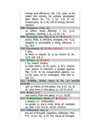 energy and efficiency, Gal. 2.8; pass. to be
called into activity, be actively developed,
take effect, Ro. 7.5. 2 Co. 1.6, et al.;
ἐνεργουμίνη, Ja. 5.16, full of energy, fervent:
whence
308: Ἐνέργημα, ατος, τό,
an effect, thing effected, 1 Co. 12.6;
operation, working, 1 Co. 12.10. L.G.
309: Ἐνεργής, έος, οῦς, ὁ, ἡ, (ἐν  ἔργον)
active, Phile. 6; efficient, energetic, He. 4.12;
adapted to accomplish a thing, effectual, 1
Co. 16.9
310: Ἐνευλογέω, ῶ, (ἐν  εὐλογέω)
f. ήσω,
to bless in respect of, or by means of, Ac.
3.25. Gal. 3.8. S.
311: Ἐνέχω, (ἐν  ἔχω)
f. ξω, imperf. ἐνεῖχον,
to hold within; to fix upon; in N.T., intrans.
(scil. χόλον) to entertain a grudge against,
Mar. 6.19; to be exasperated against, Lu.
11.53; pass. to be entangled, held fast in,
Gal. 5.1.
312: Ἐνθάδε, (ἔνθα, here,  δε, an enclitic
particle)
adv. pr. hither, to this place, Jno. 4.15, 16, et
al.; also, here, in this place, Lu. 24.41, et al.
313: Ἔνθεν, (ἐν)
adv. hence, from this place, v.r. Lu. 16.26.
314: Ἐνθῡμέομαι, οῦμαι, (ἐν  θυμός)
f. ήσομαι, a.1. ἐνεθυμήθην,
to ponder in one's mind, think of, meditate
on, Mat. 1.20; 9.4 Ac. 10.19: whence
315: Ἐνθύμησις, εως, ἡ,
the act of thought, cogitation, reflection, Mat.
9.4; 12.25. He. 4.12; the result of thought,
 
