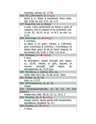 invention, device, Ac. 17.29.
316: Ἔνι, (for ἔνεστι, fr. ἔνειμι)
there is in, there is contained, there exits,
Gal. 3.28, ter. Col. 3.11. Ja. 1.17.
317: Ἐνιαυτός, οῦ, ὁ, (ἔνος)
a year, more particularly as being a cycle of
seasons, and in respect of its revolution, Jno.
11.49, 51; 18.13, et al.; in N.T., an era, Lu.
4.19.
318: Ἐνίστημι, (ἐν  ἵστημι)
f. ἐνστήσω,
to place in or upon; intrans. p. ἐνέστηκα,
part. ἐνεστηκώς  ἐνεστώς, f. ἐνστήσομαι, to
stand close upon; to be at hand, impend, to
be present, Ro. 8.38. 2 Thes. 2.2, et al.
319: Ἐνισχύω, (ἐν  ἰσχύω)
f. ύσω,
to strengthen, impart strength and vigour,
Lu. 22.43; intrans. to gain, acquire, or
recover strength and vigour, be
strengthened, Ac. 9.19 (ῡσ).
320: Ἔννᾰτος, v. ἔνᾰτος, άτη, ον,
ninth, Mat. 20.5. Re. 21.20, et al.: from
321: Ἐννέα, οἱ, αἱ, τά,
nine, Lu. 17.17.
322: Ἐννενήκοντα, οἱ, αἱ, τά,
ninety.
323: Ἐννενηκονταεννέα, οἱ, αἱ, τά, (fr. two
preced.)
ninety-nine, Mat. 18.12, 13. Lu. 15.4, 7.
324: Ἐννεός, οῦ, ὁ,  ἐνεός,
stupid; dumb; struck dumb with amazement,
bewildered, stupified, Ac. 9.7.
325: Ἐννεύω, (ἐν  νεύω)
f. εύσω,
 