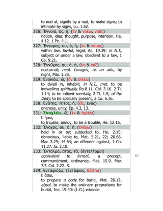 64
to nod at, signify by a nod; to make signs; to
intimate by signs, Lu. 1.62.
326: Ἔννοια, ας, ἡ, (ἐν  νοέω, νοῦς)
notion, idea; thought, purpose, intention, He.
4.12. 1 Pe. 4.1.
327: Ἔννομος, ου, ὁ, ἡ, (ἐν  νόμος)
within law, lawful, legal, Ac. 19.39; in N.T.,
subject or under a law, obedient to a law, 1
Co. 9.21.
328: Ἔννῠχος, ου, ὁ, ἡ, (ἐν  νύξ)
nocturnal; neut. ἔννυχον, as an adv., by
night, Mar. 1.35.
329: Ἐνοικέω, ῶ, (ἐν  οἰκέω)
to dwell in, inhabit; in N.T., met. to be
indwelling spiritually, Ro.8.11. Col. 3.16. 2 Ti.
1.14; to be infixed mentally, 2 Ti. 1.5; of the
Deity, to be specially present, 2 Co. 6.16.
330: Ἑνότης, τητος, ἡ, (εἷς, ἑνός)
oneness, unity, Ep. 4.3, 13.
331: Ἐνοχλέω, ῶ, (ἐν  ὀχλέω)
f. ήσω,
to trouble, annoy; to be a trouble, He. 12.15.
332: Ἔνοχος, ου, ὁ, ἡ, (ἐνέχω)
held in or by; subjected to, He. 2.15;
obnoxious, liable to, Mat. 5.21, 22; 26.66.
Mar. 3.29; 14.64; an offender against, 1 Co.
11.27. Ja. 2.10.
333: Ἔνταλμα, ατος, τό, (ἐντελλομαι)
equivalent to ἐντολύ, a precept,
commandment, ordinance, Mat. 15.9. Mar.
7.7. Col. 2.22. S.
334: Ἐνταφιάζω, (ἐντάφιος, θάπτω)
f. άσω,
to prepare a body for burial, Mat. 26.12;
absol. to make the ordinary preprations for
burial, Jno. 19.40: (L.G.) whence
 