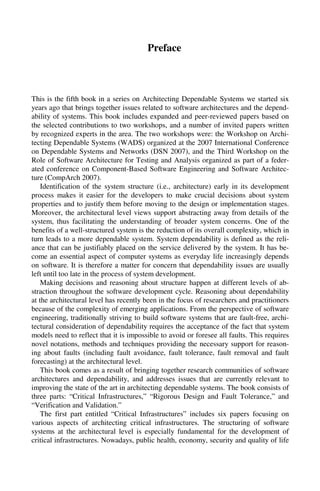 Preface
This is the fifth book in a series on Architecting Dependable Systems we started six
years ago that brings together issues related to software architectures and the depend-
ability of systems. This book includes expanded and peer-reviewed papers based on
the selected contributions to two workshops, and a number of invited papers written
by recognized experts in the area. The two workshops were: the Workshop on Archi-
tecting Dependable Systems (WADS) organized at the 2007 International Conference
on Dependable Systems and Networks (DSN 2007), and the Third Workshop on the
Role of Software Architecture for Testing and Analysis organized as part of a feder-
ated conference on Component-Based Software Engineering and Software Architec-
ture (CompArch 2007).
Identification of the system structure (i.e., architecture) early in its development
process makes it easier for the developers to make crucial decisions about system
properties and to justify them before moving to the design or implementation stages.
Moreover, the architectural level views support abstracting away from details of the
system, thus facilitating the understanding of broader system concerns. One of the
benefits of a well-structured system is the reduction of its overall complexity, which in
turn leads to a more dependable system. System dependability is defined as the reli-
ance that can be justifiably placed on the service delivered by the system. It has be-
come an essential aspect of computer systems as everyday life increasingly depends
on software. It is therefore a matter for concern that dependability issues are usually
left until too late in the process of system development.
Making decisions and reasoning about structure happen at different levels of ab-
straction throughout the software development cycle. Reasoning about dependability
at the architectural level has recently been in the focus of researchers and practitioners
because of the complexity of emerging applications. From the perspective of software
engineering, traditionally striving to build software systems that are fault-free, archi-
tectural consideration of dependability requires the acceptance of the fact that system
models need to reflect that it is impossible to avoid or foresee all faults. This requires
novel notations, methods and techniques providing the necessary support for reason-
ing about faults (including fault avoidance, fault tolerance, fault removal and fault
forecasting) at the architectural level.
This book comes as a result of bringing together research communities of software
architectures and dependability, and addresses issues that are currently relevant to
improving the state of the art in architecting dependable systems. The book consists of
three parts: “Critical Infrastructures,” “Rigorous Design and Fault Tolerance,” and
“Verification and Validation.”
The first part entitled “Critical Infrastructures” includes six papers focusing on
various aspects of architecting critical infrastructures. The structuring of software
systems at the architectural level is especially fundamental for the development of
critical infrastructures. Nowadays, public health, economy, security and quality of life
 
