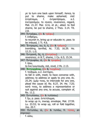 pr. to turn one back upon himself; hence, to
put to shame, make ashamed; mid.
ἐντρέπομαι, f. ἐντραπήσομαι, a.2.
ἐνετραπόμην, to revere, revenence, regard,
Mat. 21.37. Mar. 12.6, et al.; absol. to feel
shame, be put to shame, 2 Thes. 3.14. Tit.
2.8.
344: Ἐντρέφω, (ἐν  τρέφω)
f. ἐνθρέψω,
to nourish in, bring up or educate in; pass. to
be imbued, 1 Ti. 4.6.
345: Ἔντρομος, ου, ὀ, ἡ, (ἐν  τρόμος)
trembling, terrifed, Ac. 7.32; 16.29. He.
12.21. L.G.
346: Ἐντροπή, ῆς, ἡ, (ἐντρέπω)
reverence; in N.T., shame, 1 Co. 6.5; 15.34.
347: Ἐντρυφάω, ῶ, (ἐν  τρυφάω)
f. ήσω,
to live luxuriously, riot, revel, 2 Pe. 2.13.
348: Ἐντυγχάνω, (ἐν  τυγχάνω)
f. τεύξομαι, a.2. ἐνετῠχον,
to fall in with, meet; to have converse with,
address; to address or apply to any one, Ac.
25.24; ὑμέρ τινος, to intercede for any one,
plead the cause of, Ro. 8.27, 34. He. 7.25;
κατά τινος, to address a representative or
suit against any one, to accuse, complain of,
Ro. 11.2.
349: Ἐντυλίσσω, (ἐν  τυλίσσω)
f. ξω, p. pass. ἐντετύλιγμαι,
to wrap up in, inwrap, envelope, Mat. 27.59.
Lu. 23.53; to wrap up, roll or fold together,
Jno. 20.7.
350: Ἐντυπόω, ῶ, (ἐν  τυπόω, fr. τύπος, an
impress)
f. ώσω,
 