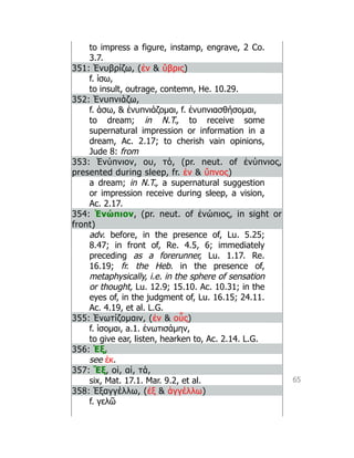 65
to impress a figure, instamp, engrave, 2 Co.
3.7.
351: Ἐνυβρίζω, (ἐν  ὕβρις)
f. ίσω,
to insult, outrage, contemn, He. 10.29.
352: Ἐνυπνιάζω,
f. άσω,  ἐνυπνιάζομαι, f. ἐνυπνιασθήσομαι,
to dream; in N.T., to receive some
supernatural impression or information in a
dream, Ac. 2.17; to cherish vain opinions,
Jude 8: from
353: Ἐνύπνιον, ου, τό, (pr. neut. of ἐνύπνιος,
presented during sleep, fr. ἐν  ὕπνος)
a dream; in N.T., a supernatural suggestion
or impression receive during sleep, a vision,
Ac. 2.17.
354: Ἐνώπιον, (pr. neut. of ἐνώπιος, in sight or
front)
adv. before, in the presence of, Lu. 5.25;
8.47; in front of, Re. 4.5, 6; immediately
preceding as a forerunner, Lu. 1.17. Re.
16.19; fr. the Heb. in the presence of,
metaphysically, i.e. in the sphere of sensation
or thought, Lu. 12.9; 15.10. Ac. 10.31; in the
eyes of, in the judgment of, Lu. 16.15; 24.11.
Ac. 4.19, et al. L.G.
355: Ἐνωτίζομαιν, (ἐν  οὖς)
f. ίσομαι, a.1. ἐνωτισάμην,
to give ear, listen, hearken to, Ac. 2.14. L.G.
356: Ἐξ,
see ἐκ.
357: Ἕξ, οἱ, αἱ, τά,
six, Mat. 17.1. Mar. 9.2, et al.
358: Ἐξαγγέλλω, (ἐξ  ἀγγέλλω)
f. γελῶ
 