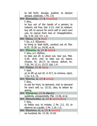 to tell forth, divulge, publish; to declare
abroad, celebrate, 1 Pe. 2.9.
359: Ἐξαγοράζω, (ἐξ  ἀγοράζω)
f. άσω,
to buy out of the hands of a person; to
redeem, set free, Gal. 3.13; mid. to redeem,
buy off, to secure for one's self or one's own
use; to rescue from loss or misapplication,
Ep. 5.16. Col. 4.5. L.G.
360: Ἐξάγω, (ἐξ  ἄγω)
f. ξω, a.2. ἐξήγαγον,
to bring or lead forth, conduct out of, Mar.
8.23; 15.20. Lu. 24.50, et al.
361: Ἐξαιρέω, ῶ, (ἐξ  αἰρέω)
f. ήσω, a.2. ἐξεῖλον,
to take out of; to pluck out, tear out, Mat.
5.29; 18.9; mid. to take out of, select,
choose, Ac. 26.17; to rescue, deliver, Ac.
7.10, 34; 12.11; 23.27. Gal. 1.4.
362: Ἐξαίρω, (ἐξ  αἴρω)
f. αρῶ,
pr. to lift up out of; in N.T., to remove, eject,
1 Co. 5.2, 13.
363: Ἐξαιτέω, ῶ, (ἐξ  αἰτέω)
f. ήσω,
to ask for from; to demand; mid. to demand
for one's self, Lu. 22.31; also, to obtain by
asking.
364: Ἐξαίφνης, (ἐξ  αἴφνης)
suddenly, unexpectedly, Mar. 13.36, et al.
365: Ἐξακολουθέω, ῶ, (ἐξ  ἀκολουθέω)
f. ήσω,
to follow out; to imitate, 2 Pe. 2.2, 15; to
observe as a guide, 2 Pe. 1.16. L.G.
366: Ἑξακόσιοι, αι, α, (ἕξ  ἑκατόν)
six hundred, Re. 13.18; 14.20.
 