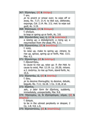 367: Ἐξαλείφω, (ἐξ  ἀλείφω)
f. ψω,
pr. to anoint or smear over; to wipe off or
away, Re. 7.17; 21.4; to blot out, obliterate,
expunge, Col. 2.14. Re. 3.5; met. to wipe out
guilt, Ac. 3.19.
368: Ἐξάλλομαι, (ἐξ  ἅλλομαι)
f. αλοῦμαι,
to leap or spring up or forth, Ac. 3.8.
369: Ἐξανάστᾰσις, εως, ἡ, (ἐξ  ἀνάστασις)
a raising up; a dislodgment; a rising up; a
resurrection from the dead, Phi. 3.11.
370: Ἐξανατέλλω, (ἐξ  ἀνατέλλω)
f. τελῶ,
to raise up, make to spring up; intrans. to
rise up, sprout, spring up or forth, Mat. 13.5.
Mar. 4.5.
371: Ἐξανίστημι, (ἐξ  ἀνίστημι)
f. ἐξαναστήσω,
to cause to rise up, raise up; fr. the Heb. to
cause to exist, Mar. 12.19. Lu. 20.28; intrans.
a.2. ἀνέστην, to rise up from, stand forth, Ac.
15.5.
372: Ἐξαπατάω, ῶ, (ἐξ  ἀπατάω)
f. ήσω,
pr. to deceive thoroughly; to deceive, delude,
beguile, Ro. 7.11; 16.18. 1 Co. 3.18, et al.
373: Ἐξάπῐνα,
adv., a later form for ἐξαπίνης, suddenly,
immediately, unexpectedly, Mar. 9.8.
374: Ἐξαπορέω, ῶ,  ἐξαπορέομαι, οῦμαι, (ἐξ 
ἀπορέω)
f. ήσομαι,
to be in the utmost perplexity or despair, 2
Co. 1.8; 4.8. L.G.
375: Ἐξαποστέλλω, (ἐξ  ἀποστέλλω)
 